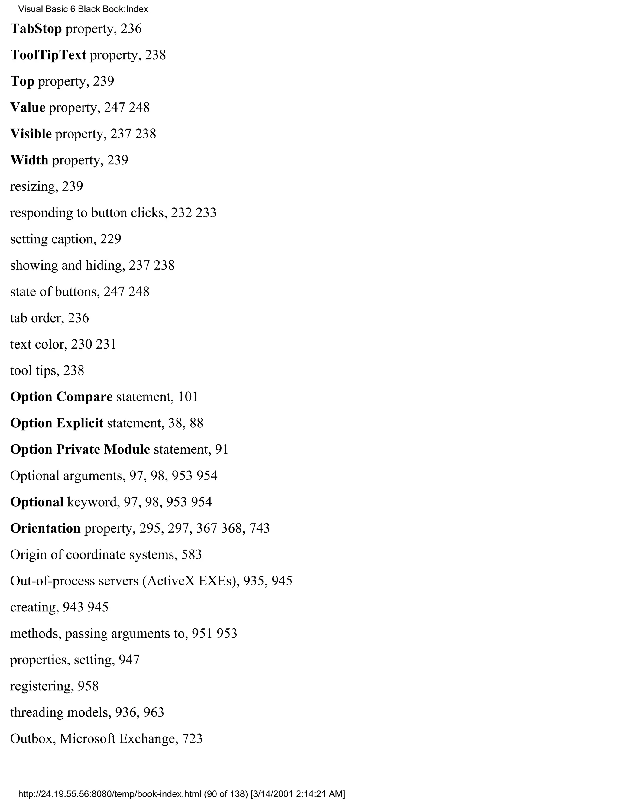 Visual Basic 6 Black Book:Index

TabStop property, 236
ToolTipText property, 238
Top property, 239
Value property, 247248
Visible property, 237238
Width property, 239
resizing, 239
responding to button clicks, 232233
setting caption, 229
showing and hiding, 237238
state of buttons, 247248
tab order, 236
text color, 230231
tool tips, 238
Option Compare statement, 101
Option Explicit statement, 38, 88
Option Private Module statement, 91
Optional arguments, 97, 98, 953954
Optional keyword, 97, 98, 953954
Orientation property, 295, 297, 367368, 743
Origin of coordinate systems, 583
Out-of-process servers (ActiveX EXEs), 935, 945
creating, 943945
methods, passing arguments to, 951953
properties, setting, 947
registering, 958
threading models, 936, 963
Outbox, Microsoft Exchange, 723


 http://24.19.55.56:8080/temp/book-index.html (90 of 138) [3/14/2001 2:14:21 AM]
 