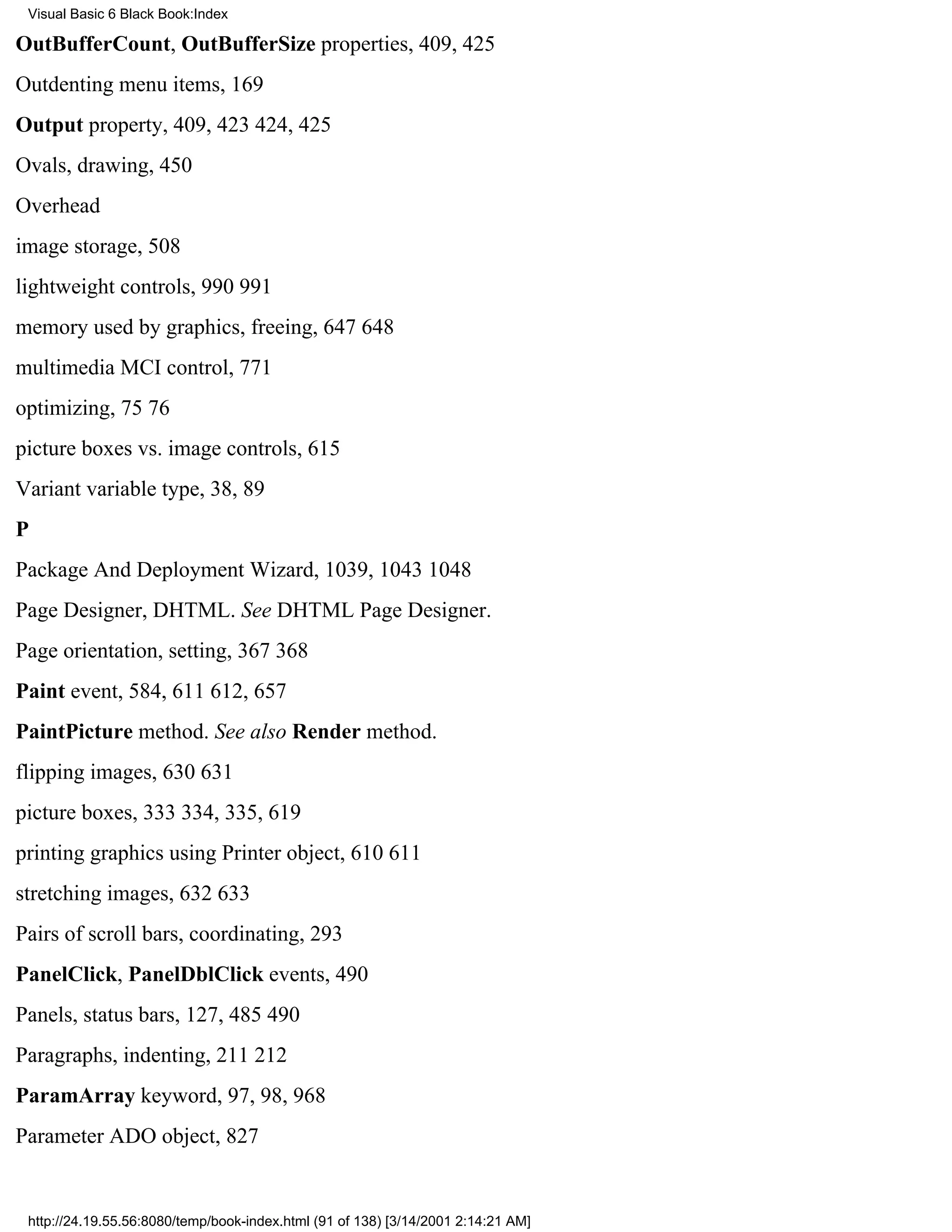 Visual Basic 6 Black Book:Index

OutBufferCount, OutBufferSize properties, 409, 425
Outdenting menu items, 169
Output property, 409, 423424, 425
Ovals, drawing, 450
Overhead
image storage, 508
lightweight controls, 990991
memory used by graphics, freeing, 647648
multimedia MCI control, 771
optimizing, 7576
picture boxes vs. image controls, 615
Variant variable type, 38, 89
P
Package And Deployment Wizard, 1039, 10431048
Page Designer, DHTML. See DHTML Page Designer.
Page orientation, setting, 367368
Paint event, 584, 611612, 657
PaintPicture method. See also Render method.
flipping images, 630631
picture boxes, 333334, 335, 619
printing graphics using Printer object, 610611
stretching images, 632633
Pairs of scroll bars, coordinating, 293
PanelClick, PanelDblClick events, 490
Panels, status bars, 127, 485490
Paragraphs, indenting, 211212
ParamArray keyword, 97, 98, 968
Parameter ADO object, 827


 http://24.19.55.56:8080/temp/book-index.html (91 of 138) [3/14/2001 2:14:21 AM]
 