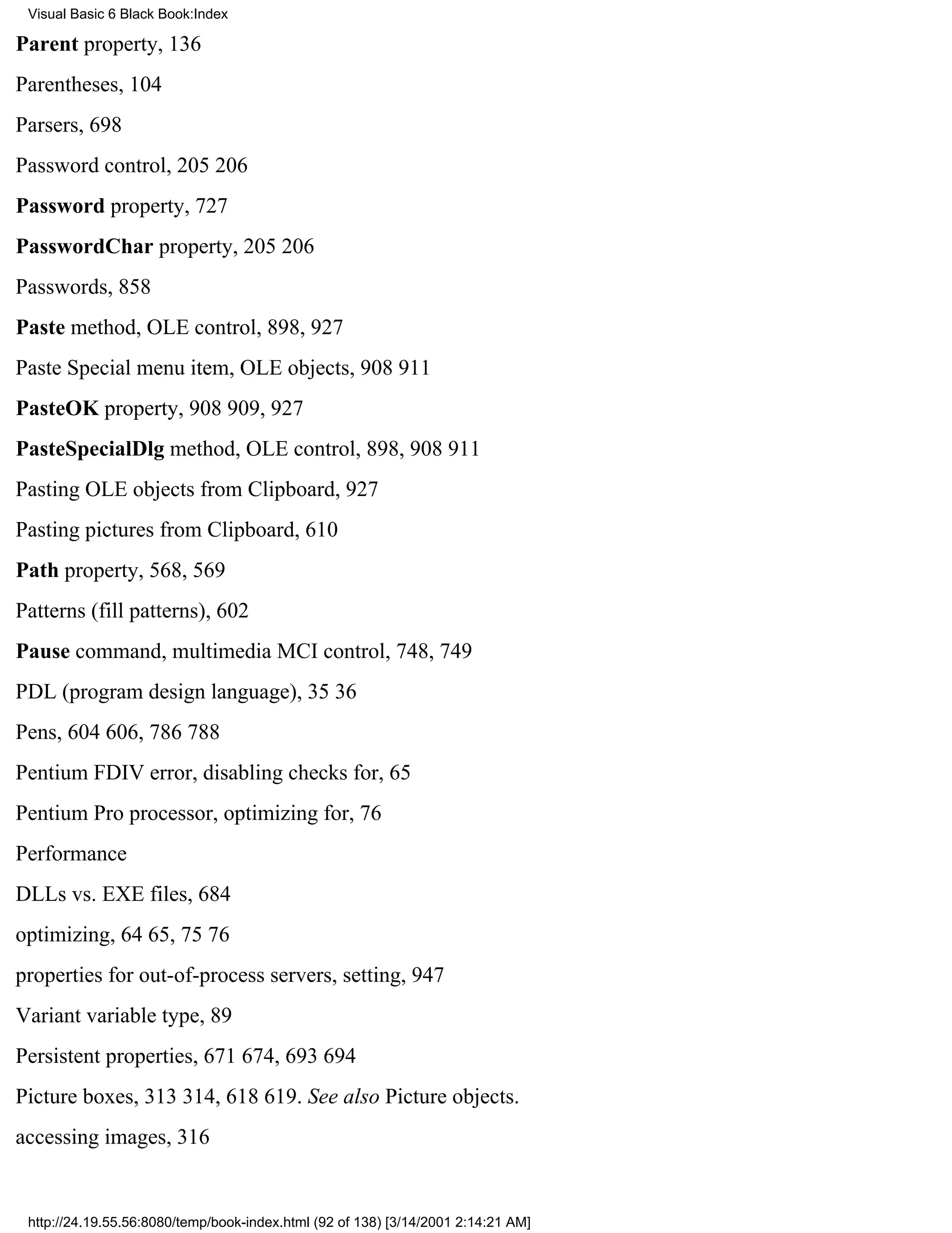Visual Basic 6 Black Book:Index

Parent property, 136
Parentheses, 104
Parsers, 698
Password control, 205206
Password property, 727
PasswordChar property, 205206
Passwords, 858
Paste method, OLE control, 898, 927
Paste Special menu item, OLE objects, 908911
PasteOK property, 908909, 927
PasteSpecialDlg method, OLE control, 898, 908911
Pasting OLE objects from Clipboard, 927
Pasting pictures from Clipboard, 610
Path property, 568, 569
Patterns (fill patterns), 602
Pause command, multimedia MCI control, 748, 749
PDL (program design language), 3536
Pens, 604606, 786788
Pentium FDIV error, disabling checks for, 65
Pentium Pro processor, optimizing for, 76
Performance
DLLs vs. EXE files, 684
optimizing, 6465, 7576
properties for out-of-process servers, setting, 947
Variant variable type, 89
Persistent properties, 671674, 693694
Picture boxes, 313314, 618619. See also Picture objects.
accessing images, 316


 http://24.19.55.56:8080/temp/book-index.html (92 of 138) [3/14/2001 2:14:21 AM]
 