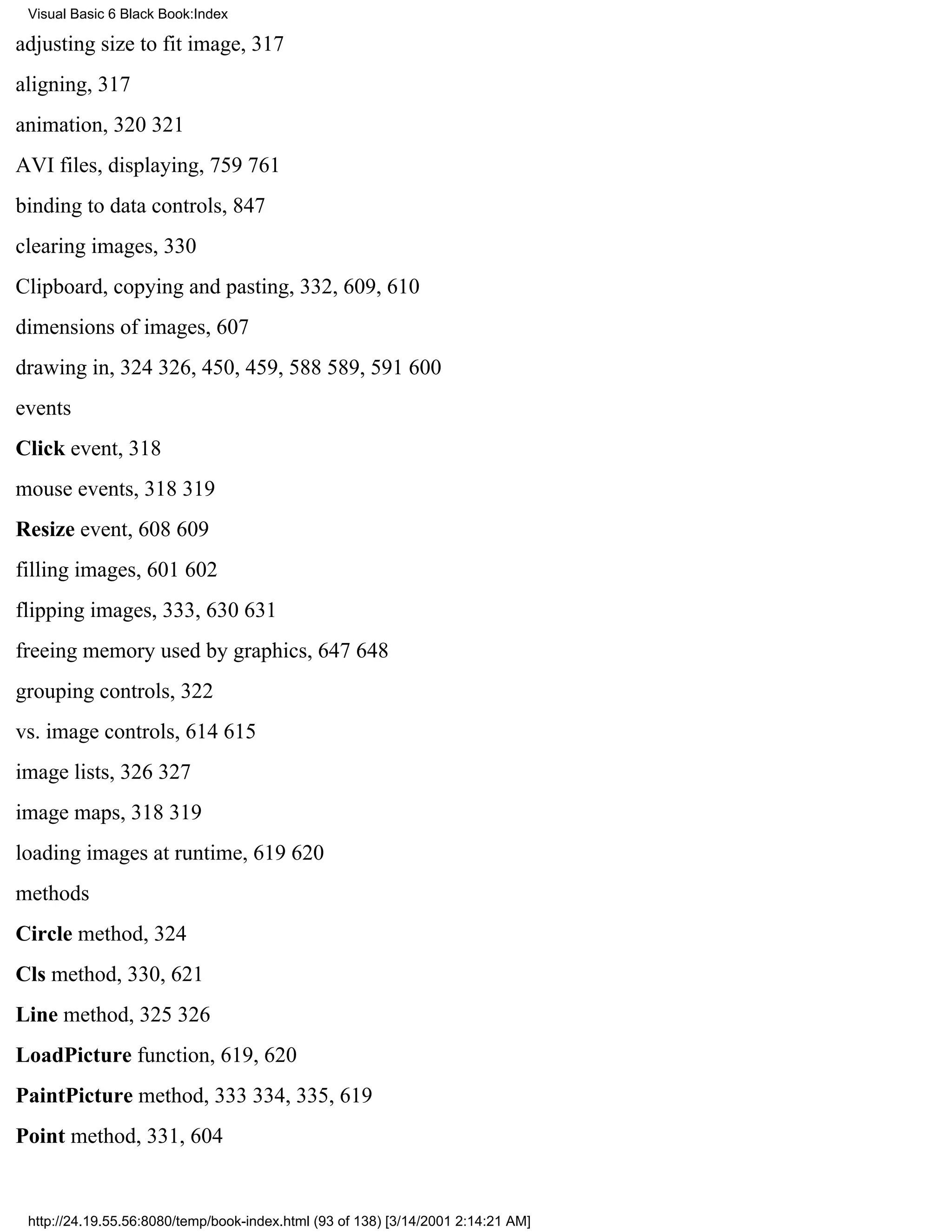 Visual Basic 6 Black Book:Index

adjusting size to fit image, 317
aligning, 317
animation, 320321
AVI files, displaying, 759761
binding to data controls, 847
clearing images, 330
Clipboard, copying and pasting, 332, 609, 610
dimensions of images, 607
drawing in, 324326, 450, 459, 588589, 591600
events
Click event, 318
mouse events, 318319
Resize event, 608609
filling images, 601602
flipping images, 333, 630631
freeing memory used by graphics, 647648
grouping controls, 322
vs. image controls, 614615
image lists, 326327
image maps, 318319
loading images at runtime, 619620
methods
Circle method, 324
Cls method, 330, 621
Line method, 325326
LoadPicture function, 619, 620
PaintPicture method, 333334, 335, 619
Point method, 331, 604


 http://24.19.55.56:8080/temp/book-index.html (93 of 138) [3/14/2001 2:14:21 AM]
 