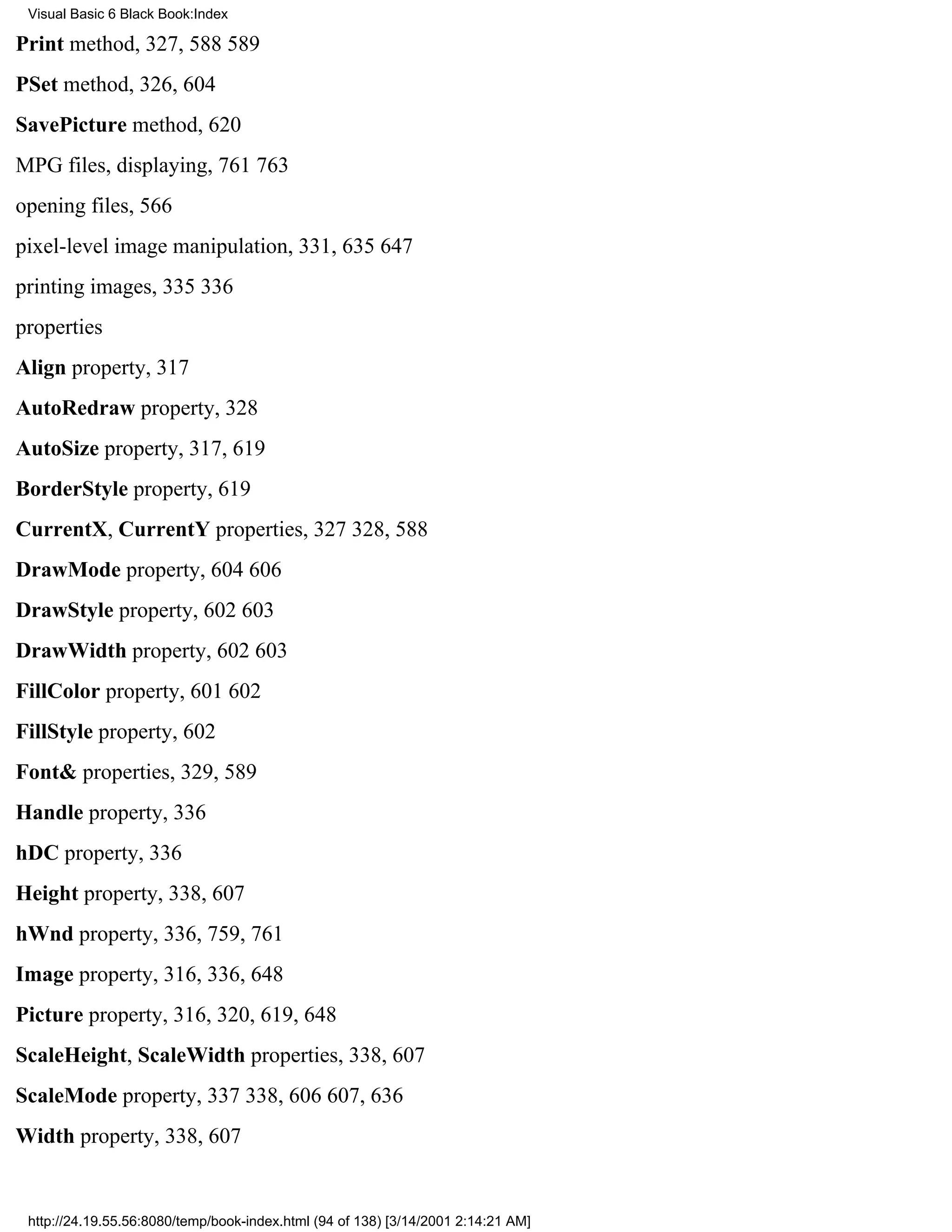 Visual Basic 6 Black Book:Index

Print method, 327, 588589
PSet method, 326, 604
SavePicture method, 620
MPG files, displaying, 761763
opening files, 566
pixel-level image manipulation, 331, 635647
printing images, 335336
properties
Align property, 317
AutoRedraw property, 328
AutoSize property, 317, 619
BorderStyle property, 619
CurrentX, CurrentY properties, 327328, 588
DrawMode property, 604606
DrawStyle property, 602603
DrawWidth property, 602603
FillColor property, 601602
FillStyle property, 602
Font& properties, 329, 589
Handle property, 336
hDC property, 336
Height property, 338, 607
hWnd property, 336, 759, 761
Image property, 316, 336, 648
Picture property, 316, 320, 619, 648
ScaleHeight, ScaleWidth properties, 338, 607
ScaleMode property, 337338, 606607, 636
Width property, 338, 607


 http://24.19.55.56:8080/temp/book-index.html (94 of 138) [3/14/2001 2:14:21 AM]
 