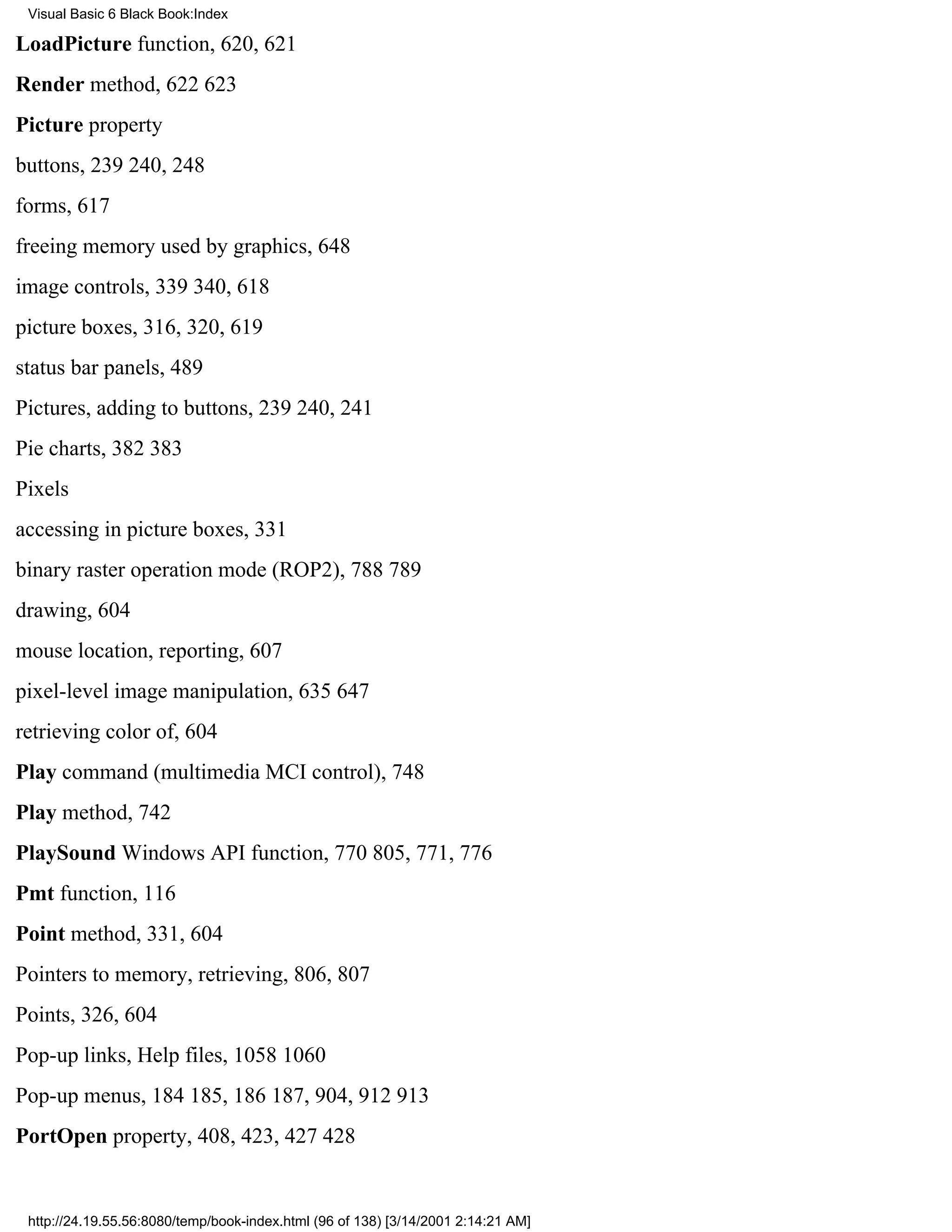 Visual Basic 6 Black Book:Index

LoadPicture function, 620, 621
Render method, 622623
Picture property
buttons, 239240, 248
forms, 617
freeing memory used by graphics, 648
image controls, 339340, 618
picture boxes, 316, 320, 619
status bar panels, 489
Pictures, adding to buttons, 239240, 241
Pie charts, 382383
Pixels
accessing in picture boxes, 331
binary raster operation mode (ROP2), 788789
drawing, 604
mouse location, reporting, 607
pixel-level image manipulation, 635647
retrieving color of, 604
Play command (multimedia MCI control), 748
Play method, 742
PlaySound Windows API function, 770805, 771, 776
Pmt function, 116
Point method, 331, 604
Pointers to memory, retrieving, 806, 807
Points, 326, 604
Pop-up links, Help files, 10581060
Pop-up menus, 184185, 186187, 904, 912913
PortOpen property, 408, 423, 427428


 http://24.19.55.56:8080/temp/book-index.html (96 of 138) [3/14/2001 2:14:21 AM]
 