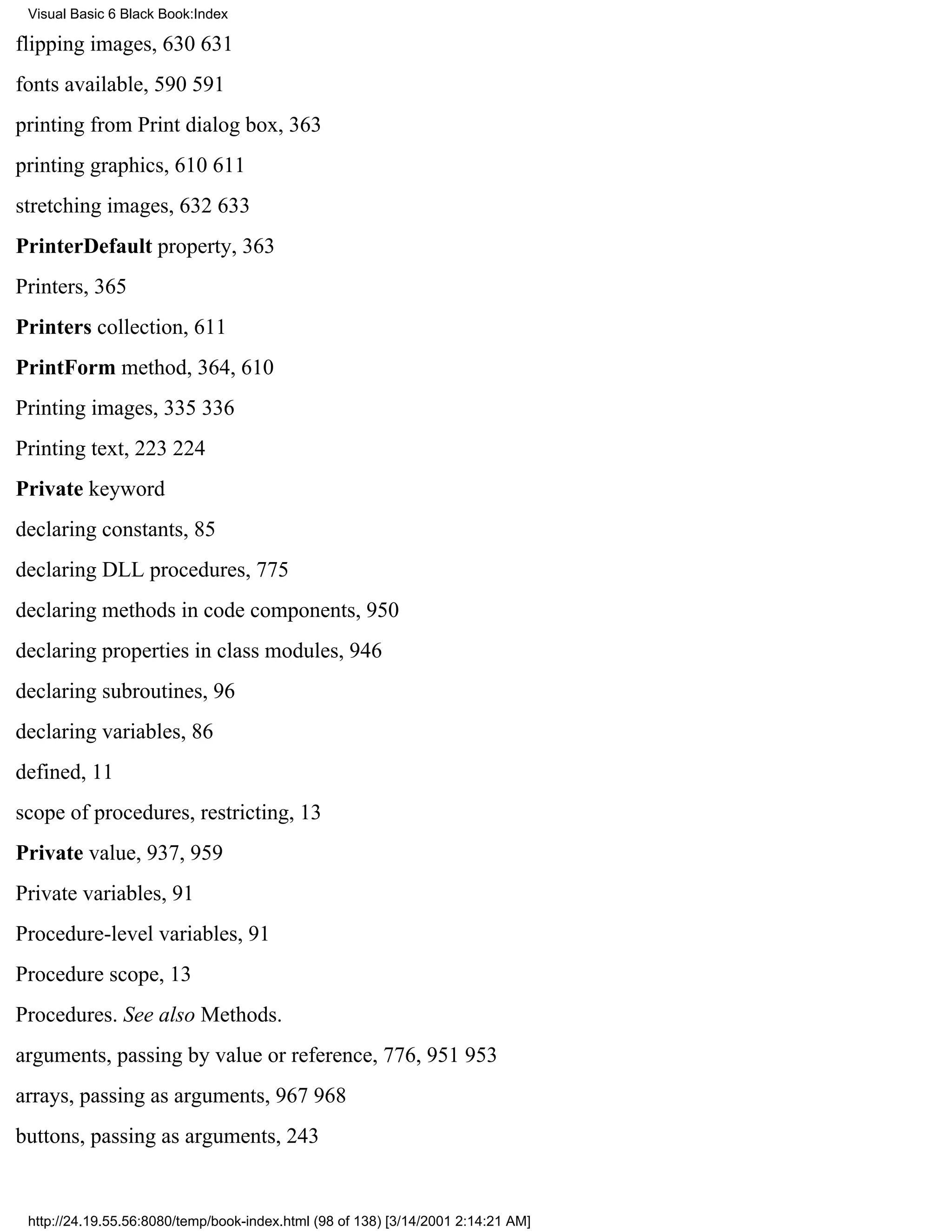 Visual Basic 6 Black Book:Index

flipping images, 630631
fonts available, 590591
printing from Print dialog box, 363
printing graphics, 610611
stretching images, 632633
PrinterDefault property, 363
Printers, 365
Printers collection, 611
PrintForm method, 364, 610
Printing images, 335336
Printing text, 223224
Private keyword
declaring constants, 85
declaring DLL procedures, 775
declaring methods in code components, 950
declaring properties in class modules, 946
declaring subroutines, 96
declaring variables, 86
defined, 11
scope of procedures, restricting, 13
Private value, 937, 959
Private variables, 91
Procedure-level variables, 91
Procedure scope, 13
Procedures. See also Methods.
arguments, passing by value or reference, 776, 951953
arrays, passing as arguments, 967968
buttons, passing as arguments, 243


 http://24.19.55.56:8080/temp/book-index.html (98 of 138) [3/14/2001 2:14:21 AM]
 