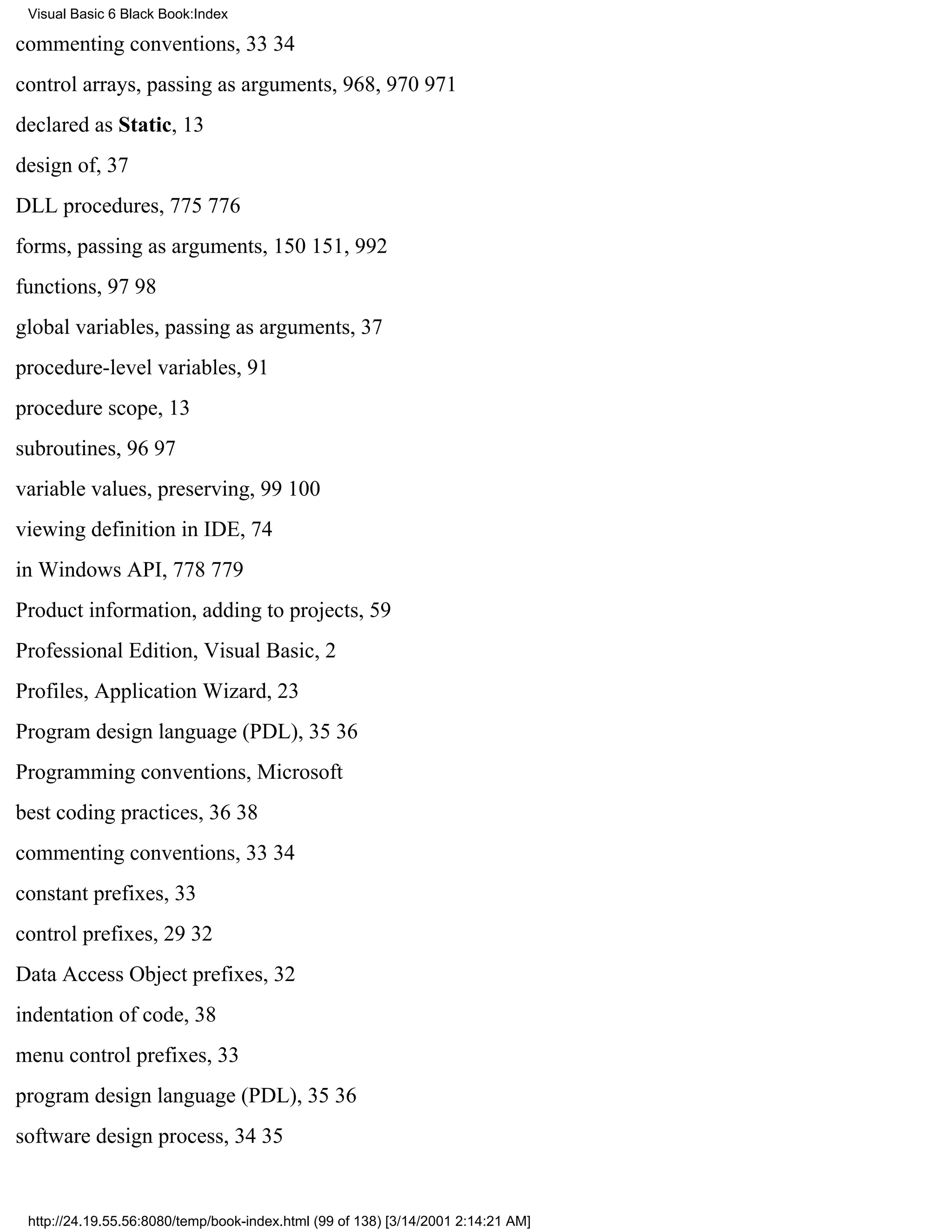 Visual Basic 6 Black Book:Index

commenting conventions, 3334
control arrays, passing as arguments, 968, 970971
declared as Static, 13
design of, 37
DLL procedures, 775776
forms, passing as arguments, 150151, 992
functions, 9798
global variables, passing as arguments, 37
procedure-level variables, 91
procedure scope, 13
subroutines, 9697
variable values, preserving, 99100
viewing definition in IDE, 74
in Windows API, 778779
Product information, adding to projects, 59
Professional Edition, Visual Basic, 2
Profiles, Application Wizard, 23
Program design language (PDL), 3536
Programming conventions, Microsoft
best coding practices, 3638
commenting conventions, 3334
constant prefixes, 33
control prefixes, 2932
Data Access Object prefixes, 32
indentation of code, 38
menu control prefixes, 33
program design language (PDL), 3536
software design process, 3435


 http://24.19.55.56:8080/temp/book-index.html (99 of 138) [3/14/2001 2:14:21 AM]
 