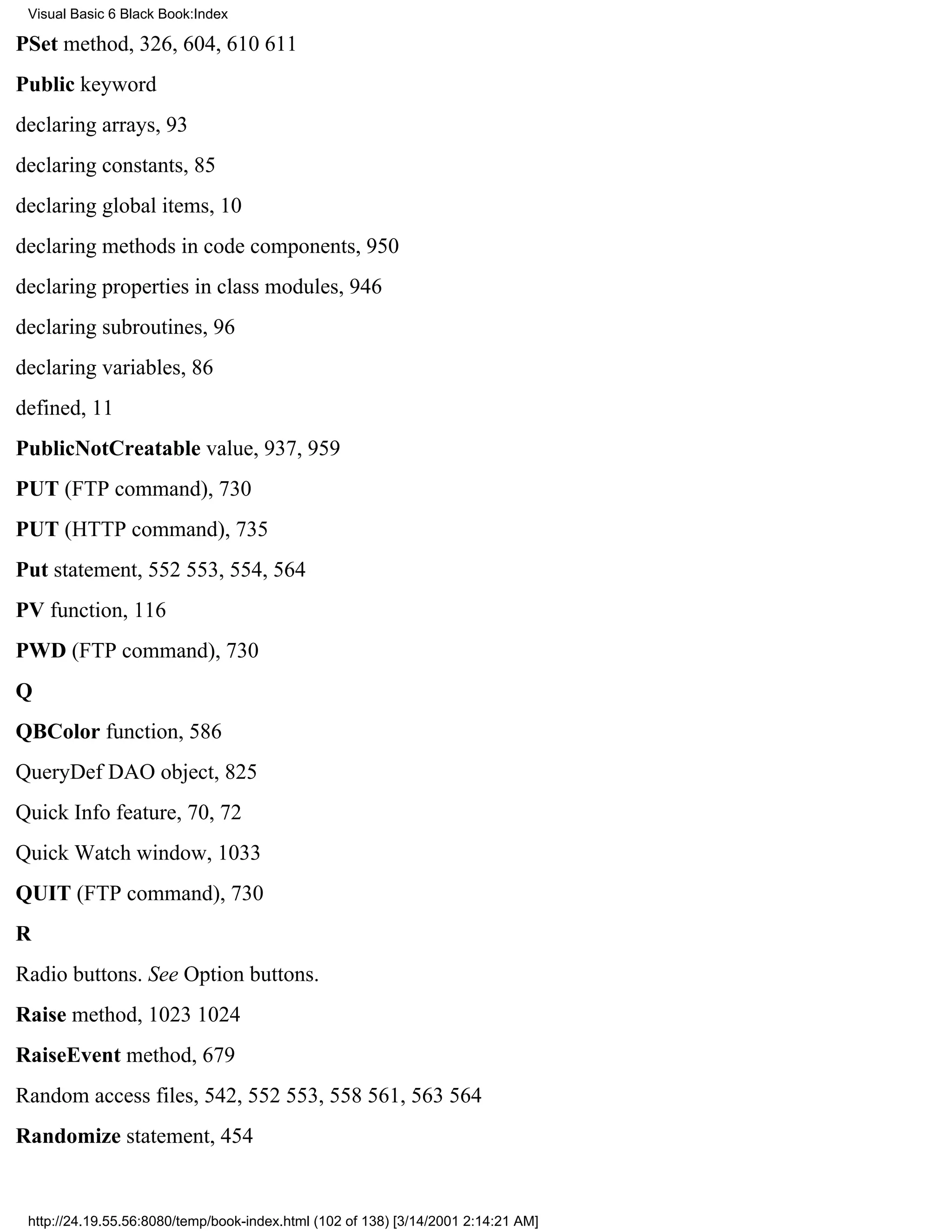 Visual Basic 6 Black Book:Index

PSet method, 326, 604, 610611
Public keyword
declaring arrays, 93
declaring constants, 85
declaring global items, 10
declaring methods in code components, 950
declaring properties in class modules, 946
declaring subroutines, 96
declaring variables, 86
defined, 11
PublicNotCreatable value, 937, 959
PUT (FTP command), 730
PUT (HTTP command), 735
Put statement, 552553, 554, 564
PV function, 116
PWD (FTP command), 730
Q
QBColor function, 586
QueryDef DAO object, 825
Quick Info feature, 70, 72
Quick Watch window, 1033
QUIT (FTP command), 730
R
Radio buttons. See Option buttons.
Raise method, 10231024
RaiseEvent method, 679
Random access files, 542, 552553, 558561, 563564
Randomize statement, 454


 http://24.19.55.56:8080/temp/book-index.html (102 of 138) [3/14/2001 2:14:21 AM]
 