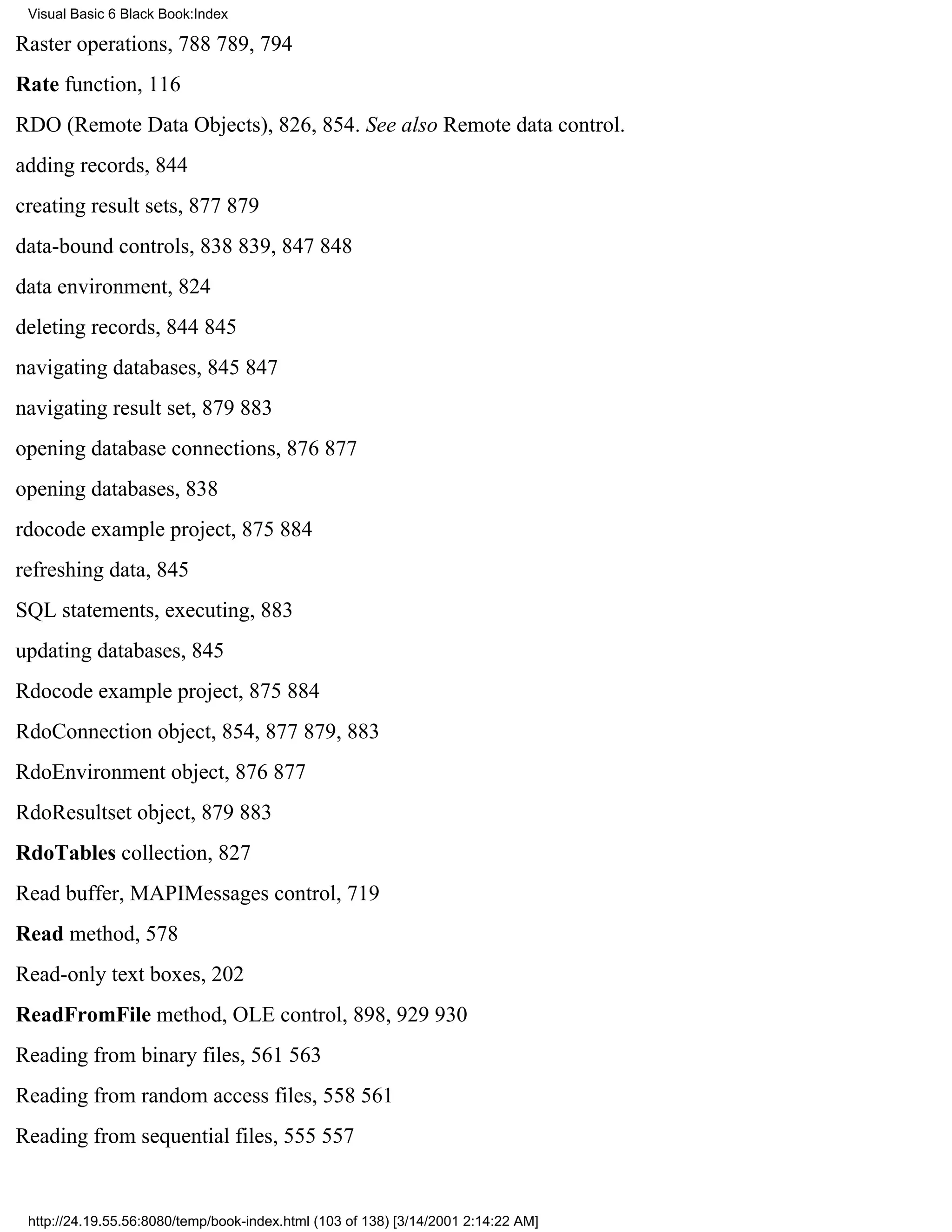Visual Basic 6 Black Book:Index

Raster operations, 788789, 794
Rate function, 116
RDO (Remote Data Objects), 826, 854. See also Remote data control.
adding records, 844
creating result sets, 877879
data-bound controls, 838839, 847848
data environment, 824
deleting records, 844845
navigating databases, 845847
navigating result set, 879883
opening database connections, 876877
opening databases, 838
rdocode example project, 875884
refreshing data, 845
SQL statements, executing, 883
updating databases, 845
Rdocode example project, 875884
RdoConnection object, 854, 877879, 883
RdoEnvironment object, 876877
RdoResultset object, 879883
RdoTables collection, 827
Read buffer, MAPIMessages control, 719
Read method, 578
Read-only text boxes, 202
ReadFromFile method, OLE control, 898, 929930
Reading from binary files, 561563
Reading from random access files, 558561
Reading from sequential files, 555557


 http://24.19.55.56:8080/temp/book-index.html (103 of 138) [3/14/2001 2:14:22 AM]
 