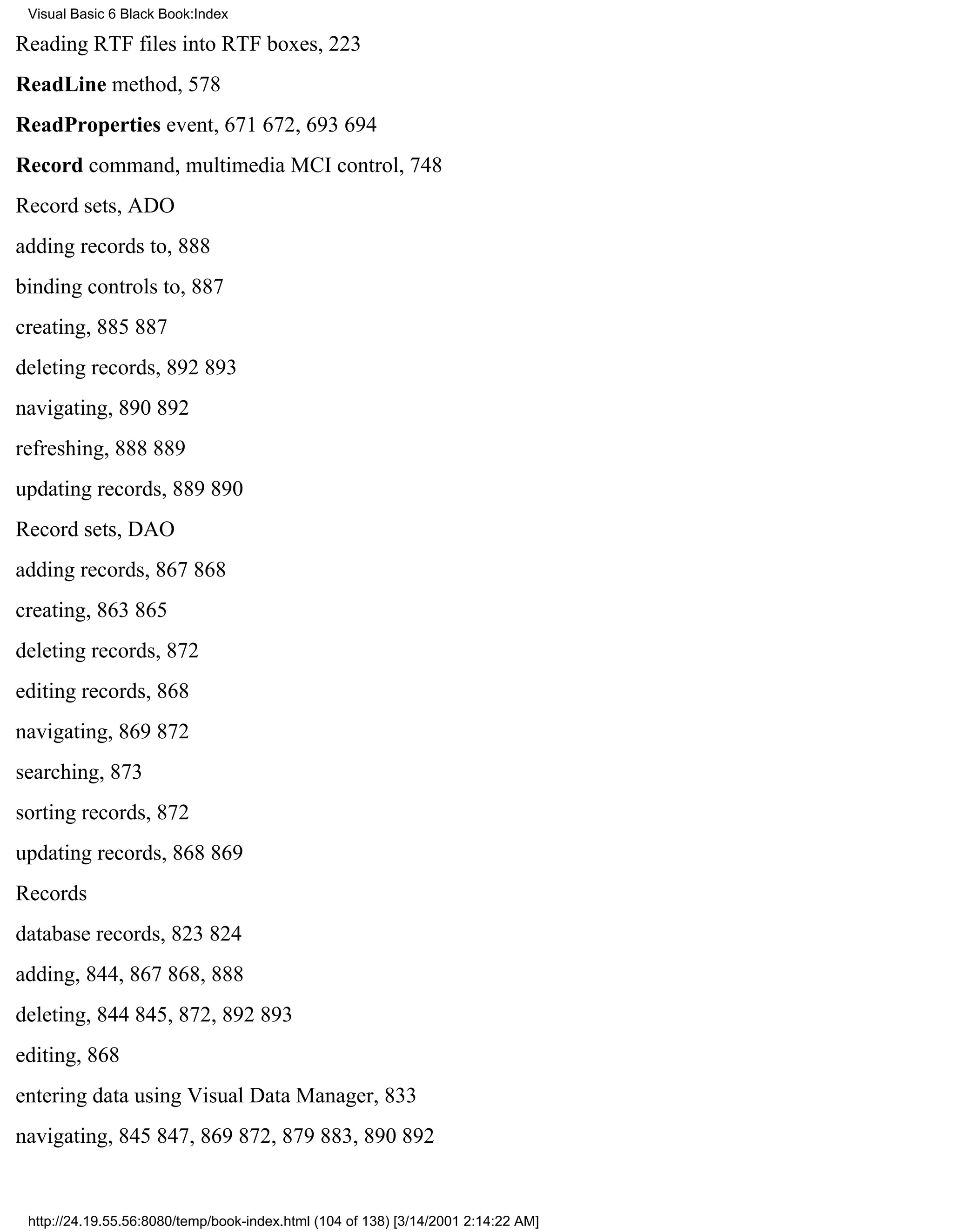 Visual Basic 6 Black Book:Index

Reading RTF files into RTF boxes, 223
ReadLine method, 578
ReadProperties event, 671672, 693694
Record command, multimedia MCI control, 748
Record sets, ADO
adding records to, 888
binding controls to, 887
creating, 885887
deleting records, 892893
navigating, 890892
refreshing, 888889
updating records, 889890
Record sets, DAO
adding records, 867868
creating, 863865
deleting records, 872
editing records, 868
navigating, 869872
searching, 873
sorting records, 872
updating records, 868869
Records
database records, 823824
adding, 844, 867868, 888
deleting, 844845, 872, 892893
editing, 868
entering data using Visual Data Manager, 833
navigating, 845847, 869872, 879883, 890892


 http://24.19.55.56:8080/temp/book-index.html (104 of 138) [3/14/2001 2:14:22 AM]
 