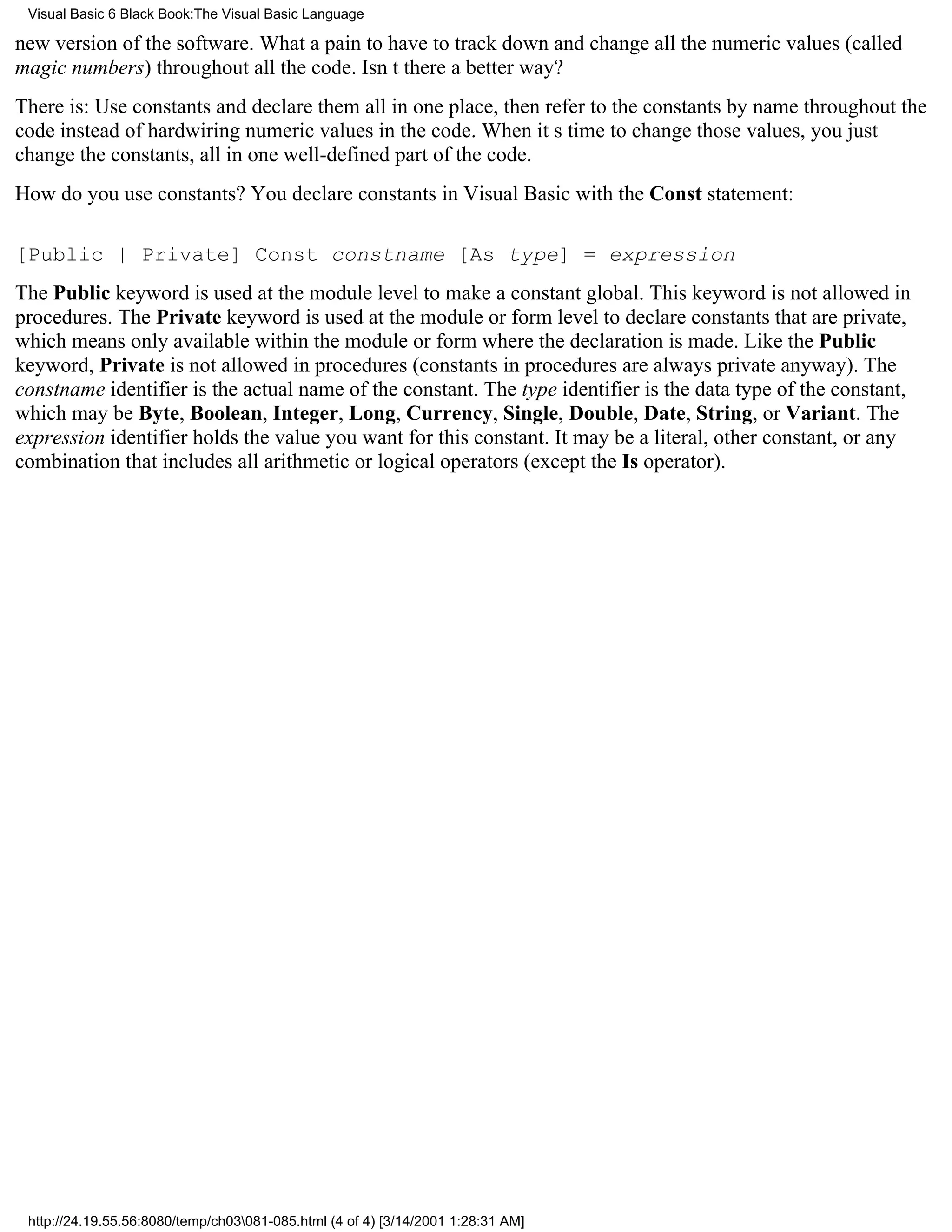 Visual Basic 6 Black Book:The Visual Basic Language

new version of the software. What a pain to have to track down and change all the numeric values (called
magic numbers) throughout all the code. Isnt there a better way?
There is: Use constants and declare them all in one place, then refer to the constants by name throughout the
code instead of hardwiring numeric values in the code. When its time to change those values, you just
change the constants, all in one well-defined part of the code.
How do you use constants? You declare constants in Visual Basic with the Const statement:

[Public | Private] Const constname [As type] = expression
The Public keyword is used at the module level to make a constant global. This keyword is not allowed in
procedures. The Private keyword is used at the module or form level to declare constants that are private,
which means only available within the module or form where the declaration is made. Like the Public
keyword, Private is not allowed in procedures (constants in procedures are always private anyway). The
constname identifier is the actual name of the constant. The type identifier is the data type of the constant,
which may be Byte, Boolean, Integer, Long, Currency, Single, Double, Date, String, or Variant. The
expression identifier holds the value you want for this constant. It may be a literal, other constant, or any
combination that includes all arithmetic or logical operators (except the Is operator).




 http://24.19.55.56:8080/temp/ch03081-085.html (4 of 4) [3/14/2001 1:28:31 AM]
 