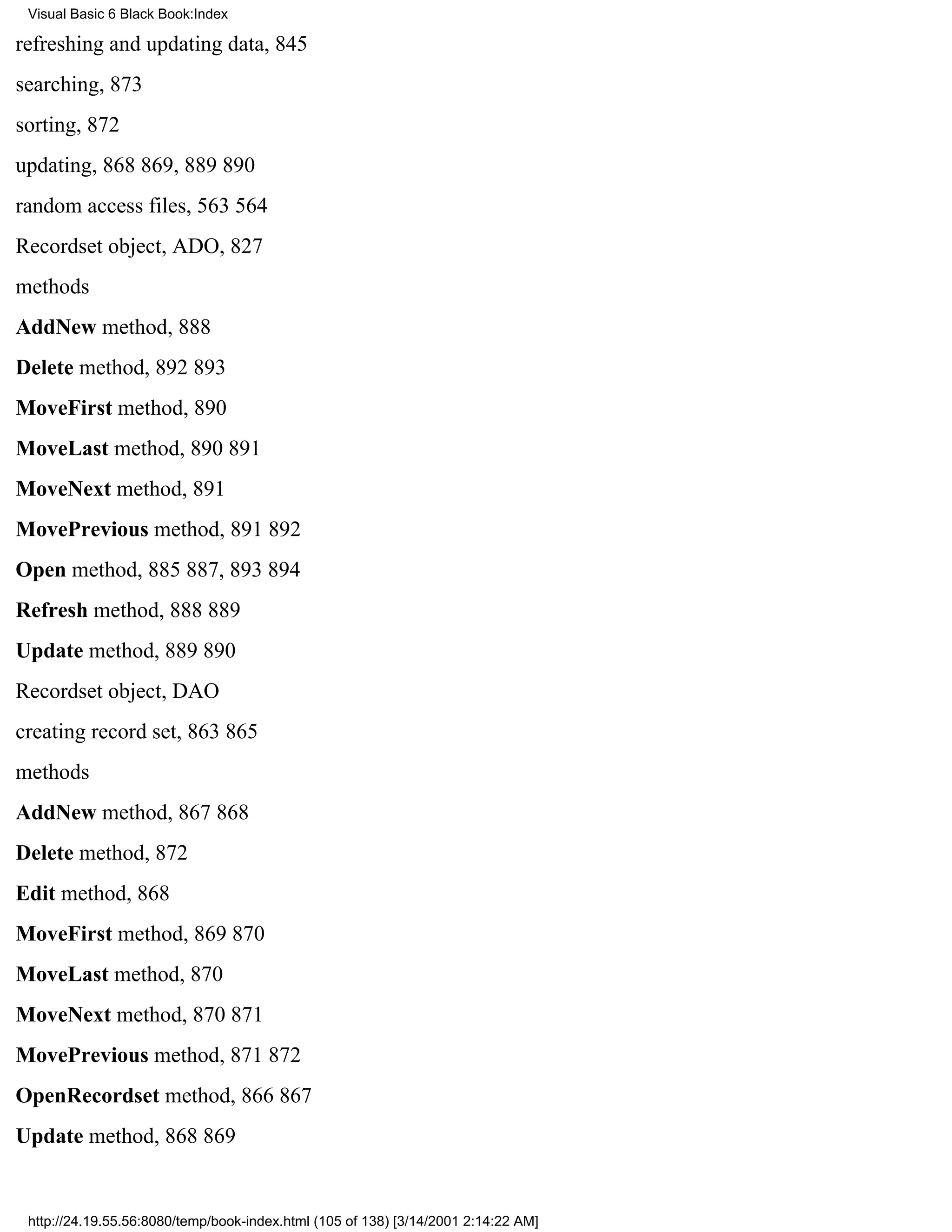 Visual Basic 6 Black Book:Index

refreshing and updating data, 845
searching, 873
sorting, 872
updating, 868869, 889890
random access files, 563564
Recordset object, ADO, 827
methods
AddNew method, 888
Delete method, 892893
MoveFirst method, 890
MoveLast method, 890891
MoveNext method, 891
MovePrevious method, 891892
Open method, 885887, 893894
Refresh method, 888889
Update method, 889890
Recordset object, DAO
creating record set, 863865
methods
AddNew method, 867868
Delete method, 872
Edit method, 868
MoveFirst method, 869870
MoveLast method, 870
MoveNext method, 870871
MovePrevious method, 871872
OpenRecordset method, 866867
Update method, 868869


 http://24.19.55.56:8080/temp/book-index.html (105 of 138) [3/14/2001 2:14:22 AM]
 