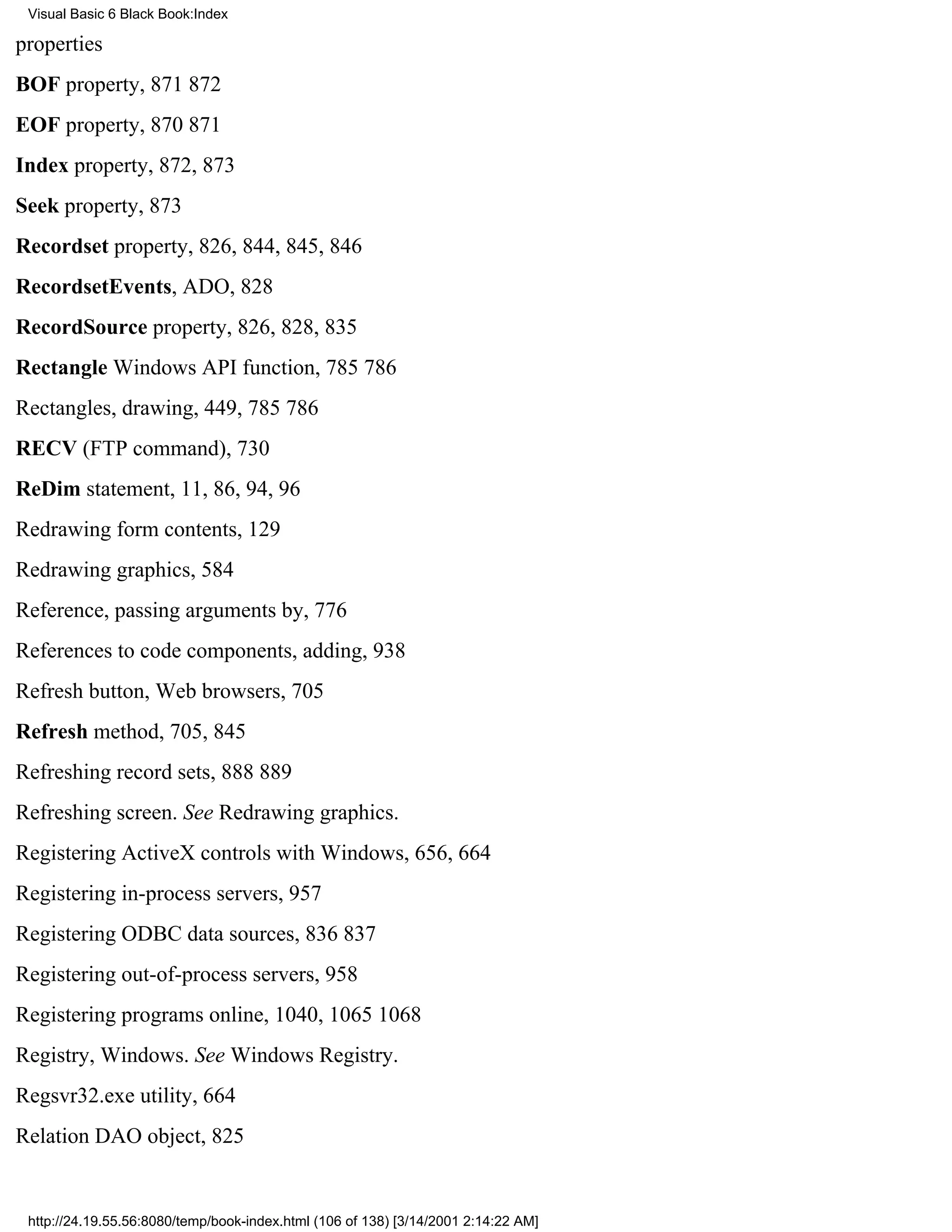 Visual Basic 6 Black Book:Index

properties
BOF property, 871872
EOF property, 870871
Index property, 872, 873
Seek property, 873
Recordset property, 826, 844, 845, 846
RecordsetEvents, ADO, 828
RecordSource property, 826, 828, 835
Rectangle Windows API function, 785786
Rectangles, drawing, 449, 785786
RECV (FTP command), 730
ReDim statement, 11, 86, 94, 96
Redrawing form contents, 129
Redrawing graphics, 584
Reference, passing arguments by, 776
References to code components, adding, 938
Refresh button, Web browsers, 705
Refresh method, 705, 845
Refreshing record sets, 888889
Refreshing screen. See Redrawing graphics.
Registering ActiveX controls with Windows, 656, 664
Registering in-process servers, 957
Registering ODBC data sources, 836837
Registering out-of-process servers, 958
Registering programs online, 1040, 10651068
Registry, Windows. See Windows Registry.
Regsvr32.exe utility, 664
Relation DAO object, 825


 http://24.19.55.56:8080/temp/book-index.html (106 of 138) [3/14/2001 2:14:22 AM]
 