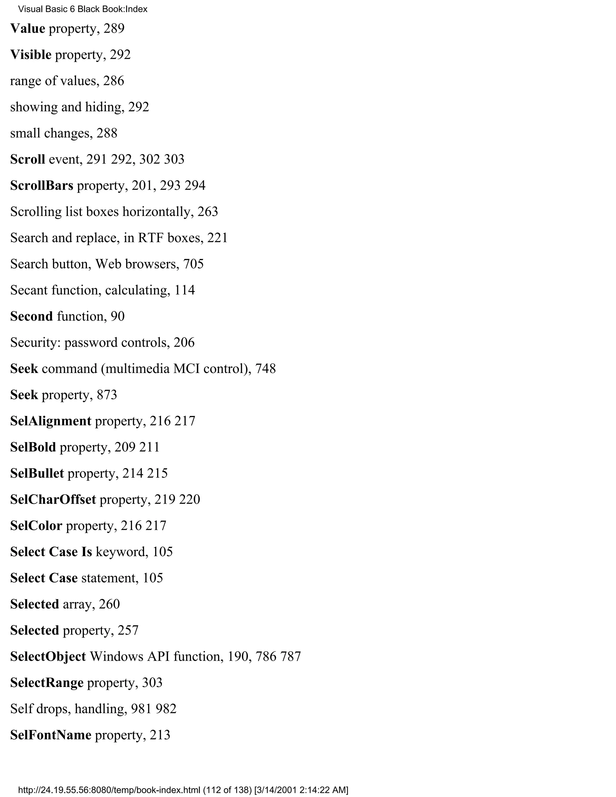 Visual Basic 6 Black Book:Index

Value property, 289
Visible property, 292
range of values, 286
showing and hiding, 292
small changes, 288
Scroll event, 291292, 302303
ScrollBars property, 201, 293294
Scrolling list boxes horizontally, 263
Search and replace, in RTF boxes, 221
Search button, Web browsers, 705
Secant function, calculating, 114
Second function, 90
Security: password controls, 206
Seek command (multimedia MCI control), 748
Seek property, 873
SelAlignment property, 216217
SelBold property, 209211
SelBullet property, 214215
SelCharOffset property, 219220
SelColor property, 216217
Select Case Is keyword, 105
Select Case statement, 105
Selected array, 260
Selected property, 257
SelectObject Windows API function, 190, 786787
SelectRange property, 303
Self drops, handling, 981982
SelFontName property, 213


 http://24.19.55.56:8080/temp/book-index.html (112 of 138) [3/14/2001 2:14:22 AM]
 