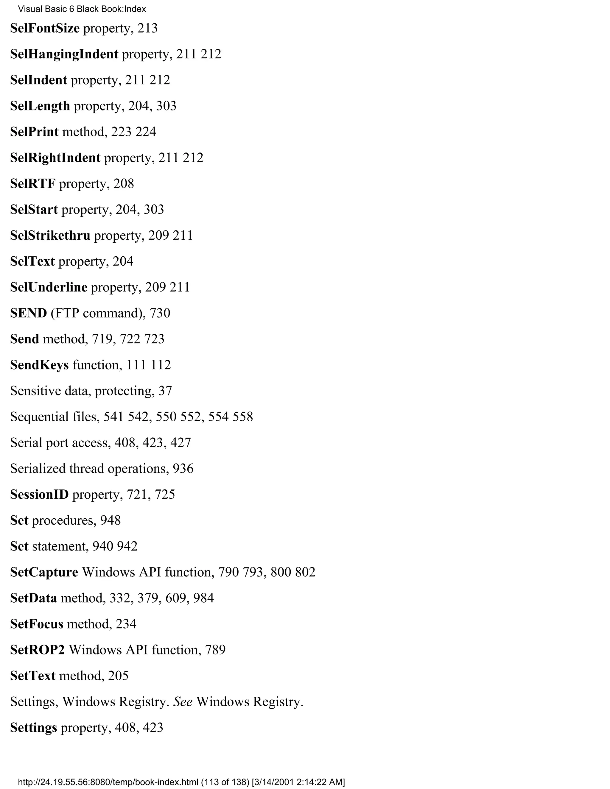 Visual Basic 6 Black Book:Index

SelFontSize property, 213
SelHangingIndent property, 211212
SelIndent property, 211212
SelLength property, 204, 303
SelPrint method, 223224
SelRightIndent property, 211212
SelRTF property, 208
SelStart property, 204, 303
SelStrikethru property, 209211
SelText property, 204
SelUnderline property, 209211
SEND (FTP command), 730
Send method, 719, 722723
SendKeys function, 111112
Sensitive data, protecting, 37
Sequential files, 541542, 550552, 554558
Serial port access, 408, 423, 427
Serialized thread operations, 936
SessionID property, 721, 725
Set procedures, 948
Set statement, 940942
SetCapture Windows API function, 790793, 800802
SetData method, 332, 379, 609, 984
SetFocus method, 234
SetROP2 Windows API function, 789
SetText method, 205
Settings, Windows Registry. See Windows Registry.
Settings property, 408, 423


 http://24.19.55.56:8080/temp/book-index.html (113 of 138) [3/14/2001 2:14:22 AM]
 