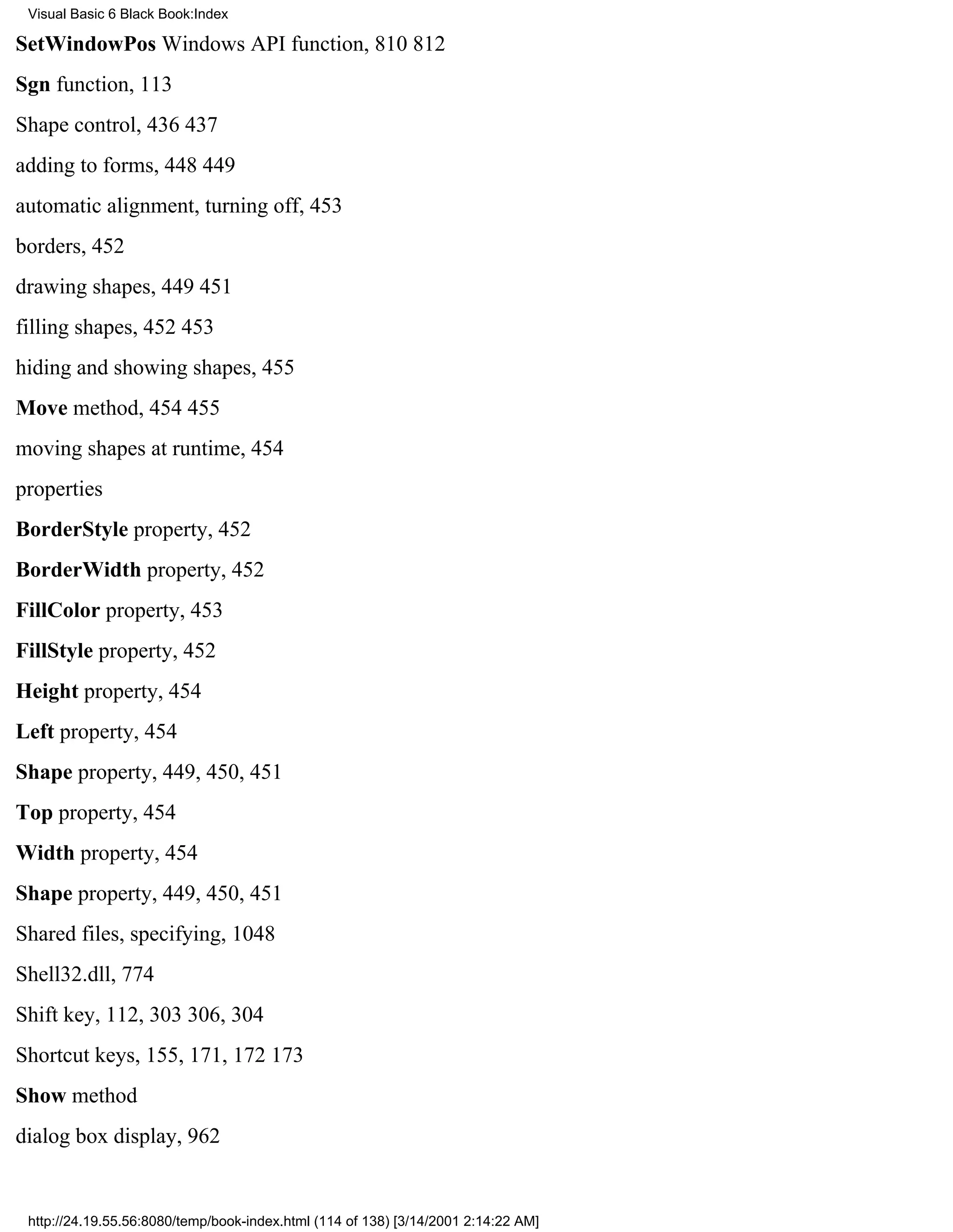 Visual Basic 6 Black Book:Index

SetWindowPos Windows API function, 810812
Sgn function, 113
Shape control, 436437
adding to forms, 448449
automatic alignment, turning off, 453
borders, 452
drawing shapes, 449451
filling shapes, 452453
hiding and showing shapes, 455
Move method, 454455
moving shapes at runtime, 454
properties
BorderStyle property, 452
BorderWidth property, 452
FillColor property, 453
FillStyle property, 452
Height property, 454
Left property, 454
Shape property, 449, 450, 451
Top property, 454
Width property, 454
Shape property, 449, 450, 451
Shared files, specifying, 1048
Shell32.dll, 774
Shift key, 112, 303306, 304
Shortcut keys, 155, 171, 172173
Show method
dialog box display, 962


 http://24.19.55.56:8080/temp/book-index.html (114 of 138) [3/14/2001 2:14:22 AM]
 