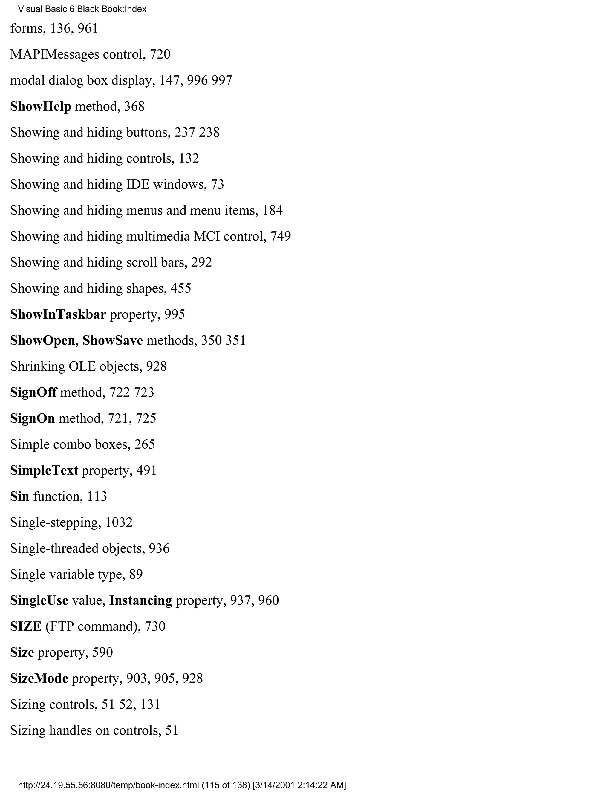 Visual Basic 6 Black Book:Index

forms, 136, 961
MAPIMessages control, 720
modal dialog box display, 147, 996997
ShowHelp method, 368
Showing and hiding buttons, 237238
Showing and hiding controls, 132
Showing and hiding IDE windows, 73
Showing and hiding menus and menu items, 184
Showing and hiding multimedia MCI control, 749
Showing and hiding scroll bars, 292
Showing and hiding shapes, 455
ShowInTaskbar property, 995
ShowOpen, ShowSave methods, 350351
Shrinking OLE objects, 928
SignOff method, 722723
SignOn method, 721, 725
Simple combo boxes, 265
SimpleText property, 491
Sin function, 113
Single-stepping, 1032
Single-threaded objects, 936
Single variable type, 89
SingleUse value, Instancing property, 937, 960
SIZE (FTP command), 730
Size property, 590
SizeMode property, 903, 905, 928
Sizing controls, 5152, 131
Sizing handles on controls, 51


 http://24.19.55.56:8080/temp/book-index.html (115 of 138) [3/14/2001 2:14:22 AM]
 