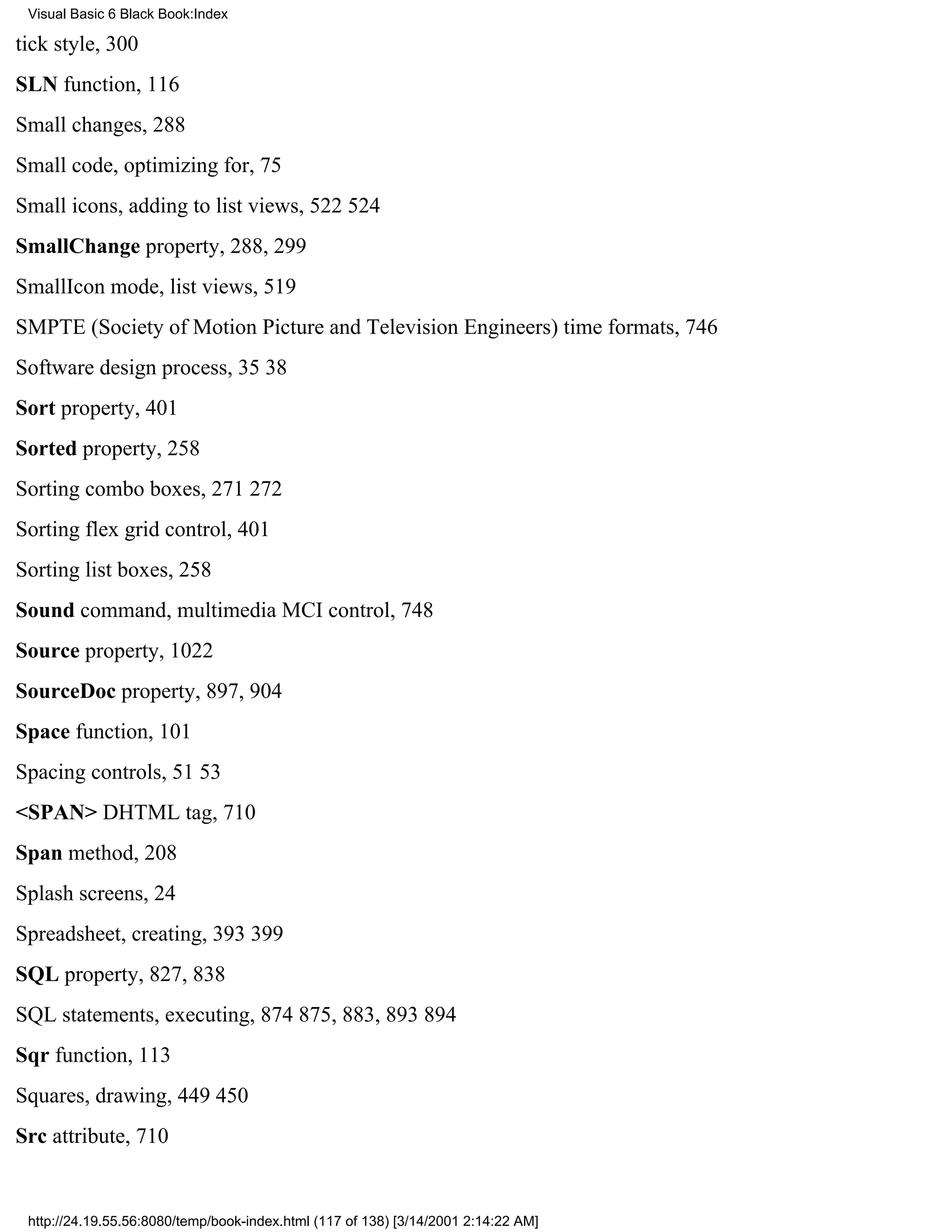 Visual Basic 6 Black Book:Index

tick style, 300
SLN function, 116
Small changes, 288
Small code, optimizing for, 75
Small icons, adding to list views, 522524
SmallChange property, 288, 299
SmallIcon mode, list views, 519
SMPTE (Society of Motion Picture and Television Engineers) time formats, 746
Software design process, 3538
Sort property, 401
Sorted property, 258
Sorting combo boxes, 271272
Sorting flex grid control, 401
Sorting list boxes, 258
Sound command, multimedia MCI control, 748
Source property, 1022
SourceDoc property, 897, 904
Space function, 101
Spacing controls, 5153
<SPAN> DHTML tag, 710
Span method, 208
Splash screens, 24
Spreadsheet, creating, 393399
SQL property, 827, 838
SQL statements, executing, 874875, 883, 893894
Sqr function, 113
Squares, drawing, 449450
Src attribute, 710


 http://24.19.55.56:8080/temp/book-index.html (117 of 138) [3/14/2001 2:14:22 AM]
 