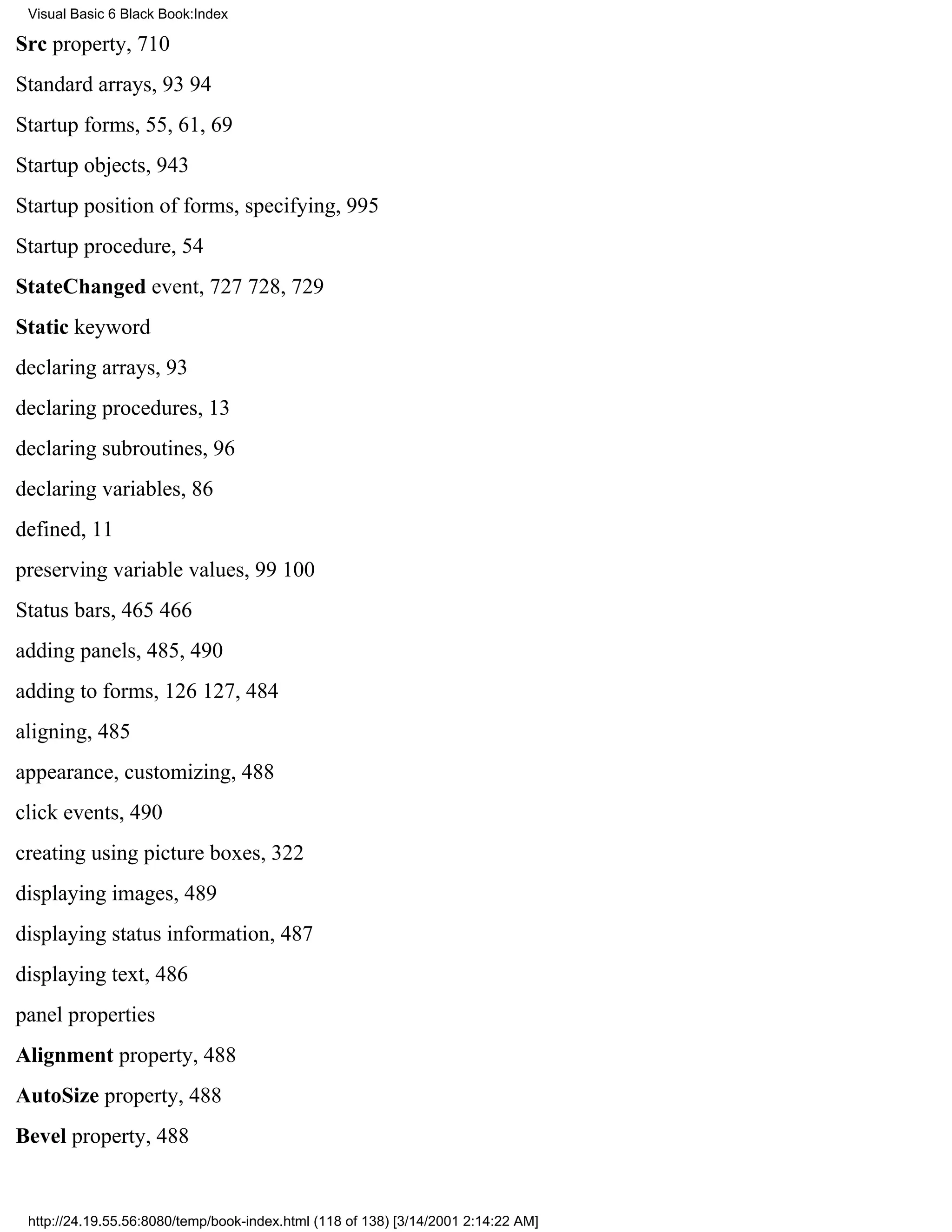 Visual Basic 6 Black Book:Index

Src property, 710
Standard arrays, 9394
Startup forms, 55, 61, 69
Startup objects, 943
Startup position of forms, specifying, 995
Startup procedure, 54
StateChanged event, 727728, 729
Static keyword
declaring arrays, 93
declaring procedures, 13
declaring subroutines, 96
declaring variables, 86
defined, 11
preserving variable values, 99100
Status bars, 465466
adding panels, 485, 490
adding to forms, 126127, 484
aligning, 485
appearance, customizing, 488
click events, 490
creating using picture boxes, 322
displaying images, 489
displaying status information, 487
displaying text, 486
panel properties
Alignment property, 488
AutoSize property, 488
Bevel property, 488


 http://24.19.55.56:8080/temp/book-index.html (118 of 138) [3/14/2001 2:14:22 AM]
 