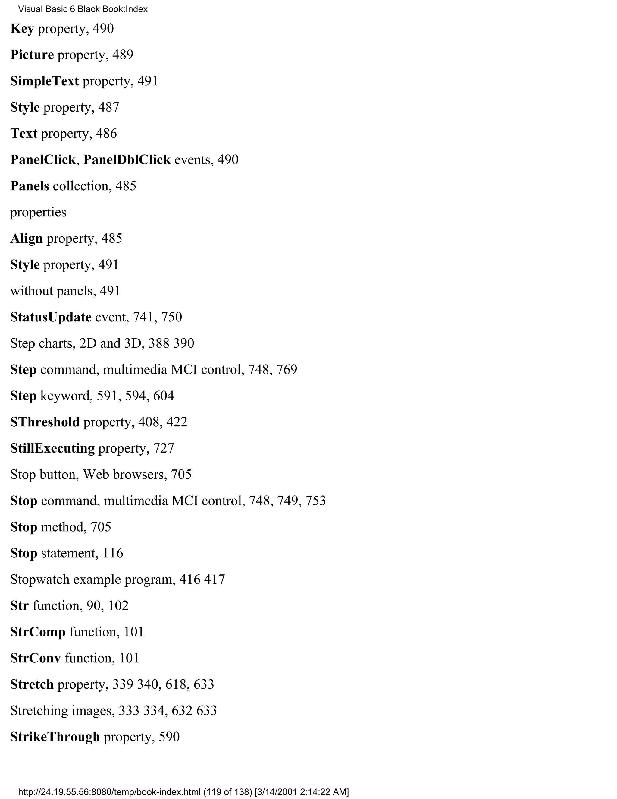 Visual Basic 6 Black Book:Index

Key property, 490
Picture property, 489
SimpleText property, 491
Style property, 487
Text property, 486
PanelClick, PanelDblClick events, 490
Panels collection, 485
properties
Align property, 485
Style property, 491
without panels, 491
StatusUpdate event, 741, 750
Step charts, 2D and 3D, 388390
Step command, multimedia MCI control, 748, 769
Step keyword, 591, 594, 604
SThreshold property, 408, 422
StillExecuting property, 727
Stop button, Web browsers, 705
Stop command, multimedia MCI control, 748, 749, 753
Stop method, 705
Stop statement, 116
Stopwatch example program, 416417
Str function, 90, 102
StrComp function, 101
StrConv function, 101
Stretch property, 339340, 618, 633
Stretching images, 333334, 632633
StrikeThrough property, 590


 http://24.19.55.56:8080/temp/book-index.html (119 of 138) [3/14/2001 2:14:22 AM]
 