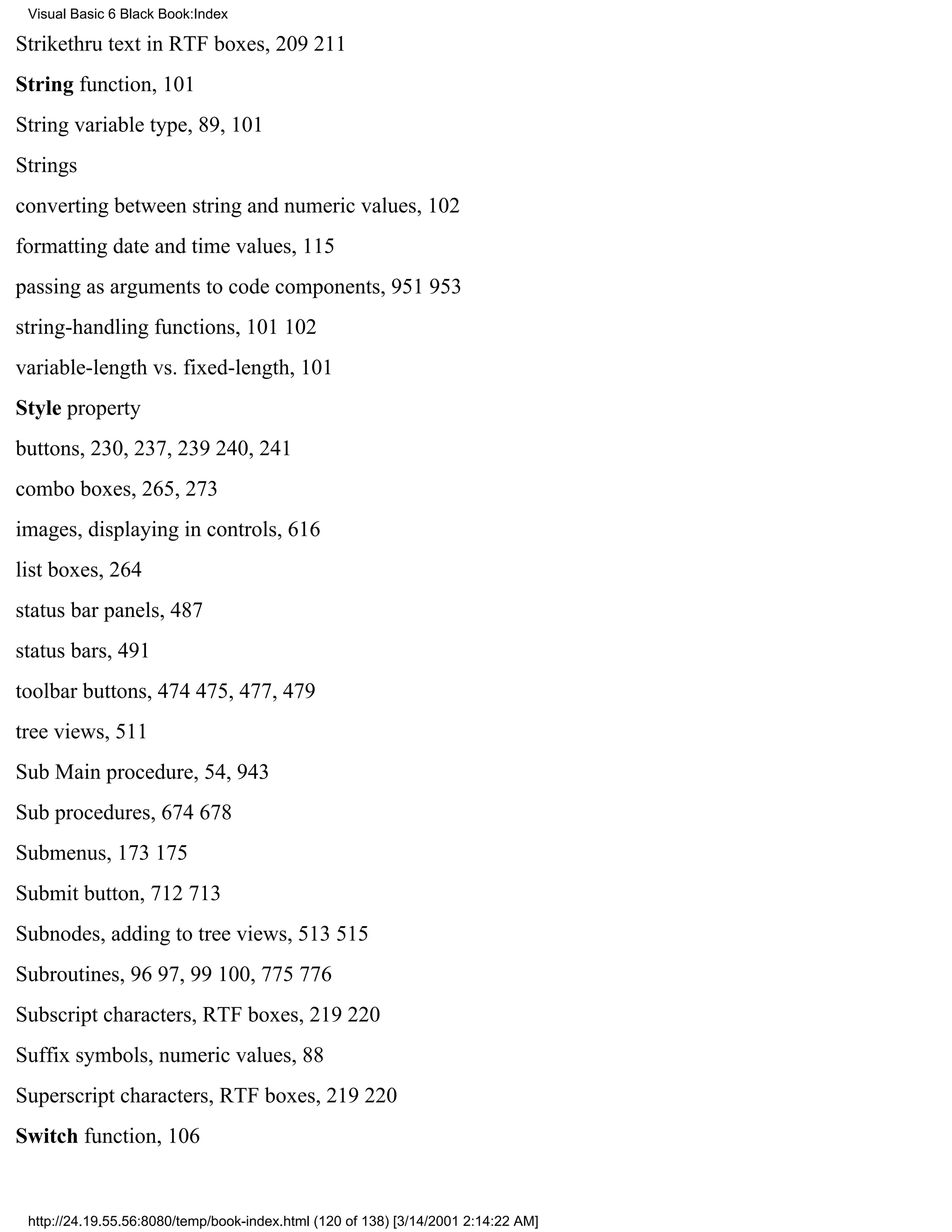Visual Basic 6 Black Book:Index

Strikethru text in RTF boxes, 209211
String function, 101
String variable type, 89, 101
Strings
converting between string and numeric values, 102
formatting date and time values, 115
passing as arguments to code components, 951953
string-handling functions, 101102
variable-length vs. fixed-length, 101
Style property
buttons, 230, 237, 239240, 241
combo boxes, 265, 273
images, displaying in controls, 616
list boxes, 264
status bar panels, 487
status bars, 491
toolbar buttons, 474475, 477, 479
tree views, 511
Sub Main procedure, 54, 943
Sub procedures, 674678
Submenus, 173175
Submit button, 712713
Subnodes, adding to tree views, 513515
Subroutines, 9697, 99100, 775776
Subscript characters, RTF boxes, 219220
Suffix symbols, numeric values, 88
Superscript characters, RTF boxes, 219220
Switch function, 106


 http://24.19.55.56:8080/temp/book-index.html (120 of 138) [3/14/2001 2:14:22 AM]
 