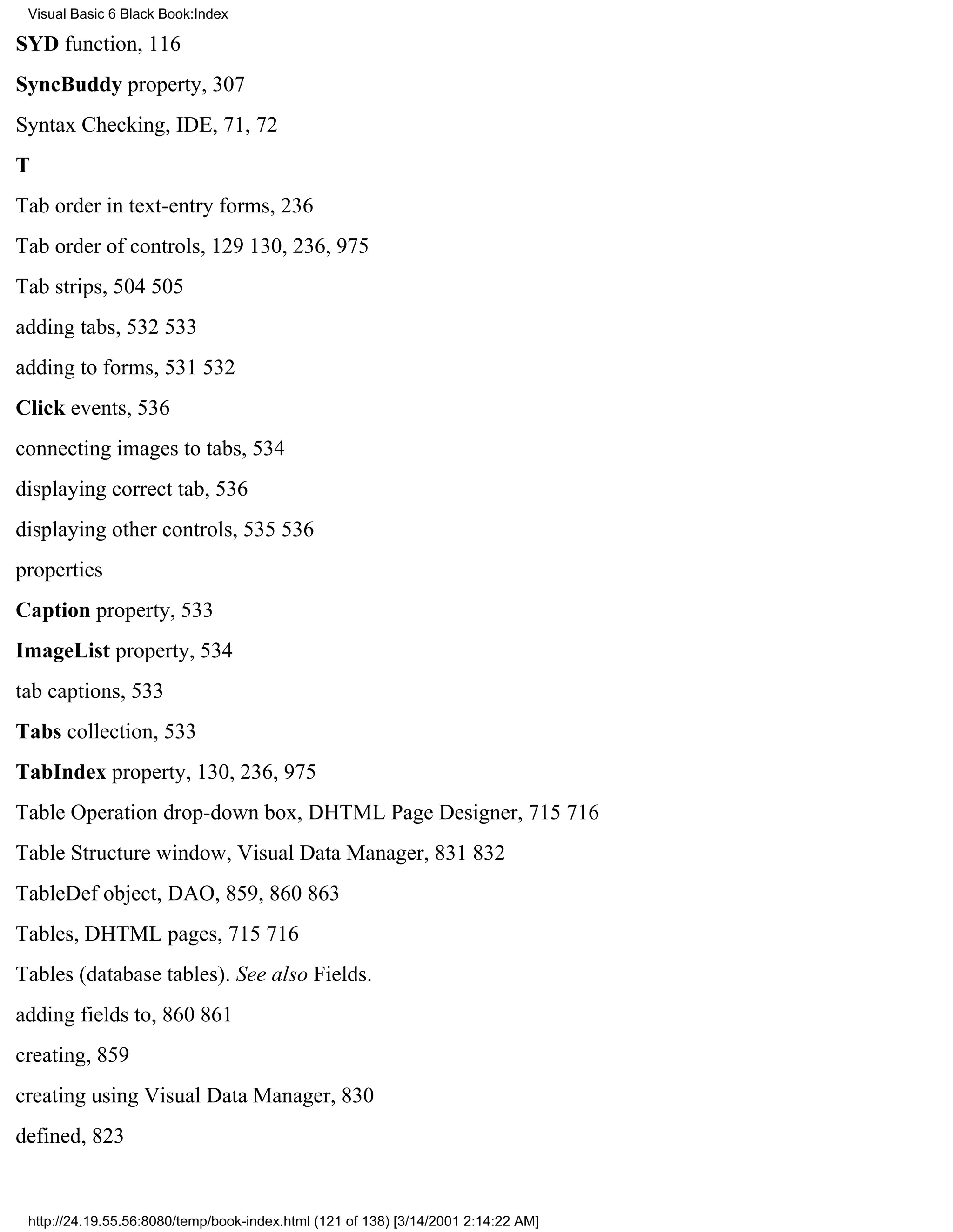 Visual Basic 6 Black Book:Index

SYD function, 116
SyncBuddy property, 307
Syntax Checking, IDE, 71, 72
T
Tab order in text-entry forms, 236
Tab order of controls, 129130, 236, 975
Tab strips, 504505
adding tabs, 532533
adding to forms, 531532
Click events, 536
connecting images to tabs, 534
displaying correct tab, 536
displaying other controls, 535536
properties
Caption property, 533
ImageList property, 534
tab captions, 533
Tabs collection, 533
TabIndex property, 130, 236, 975
Table Operation drop-down box, DHTML Page Designer, 715716
Table Structure window, Visual Data Manager, 831832
TableDef object, DAO, 859, 860863
Tables, DHTML pages, 715716
Tables (database tables). See also Fields.
adding fields to, 860861
creating, 859
creating using Visual Data Manager, 830
defined, 823


 http://24.19.55.56:8080/temp/book-index.html (121 of 138) [3/14/2001 2:14:22 AM]
 