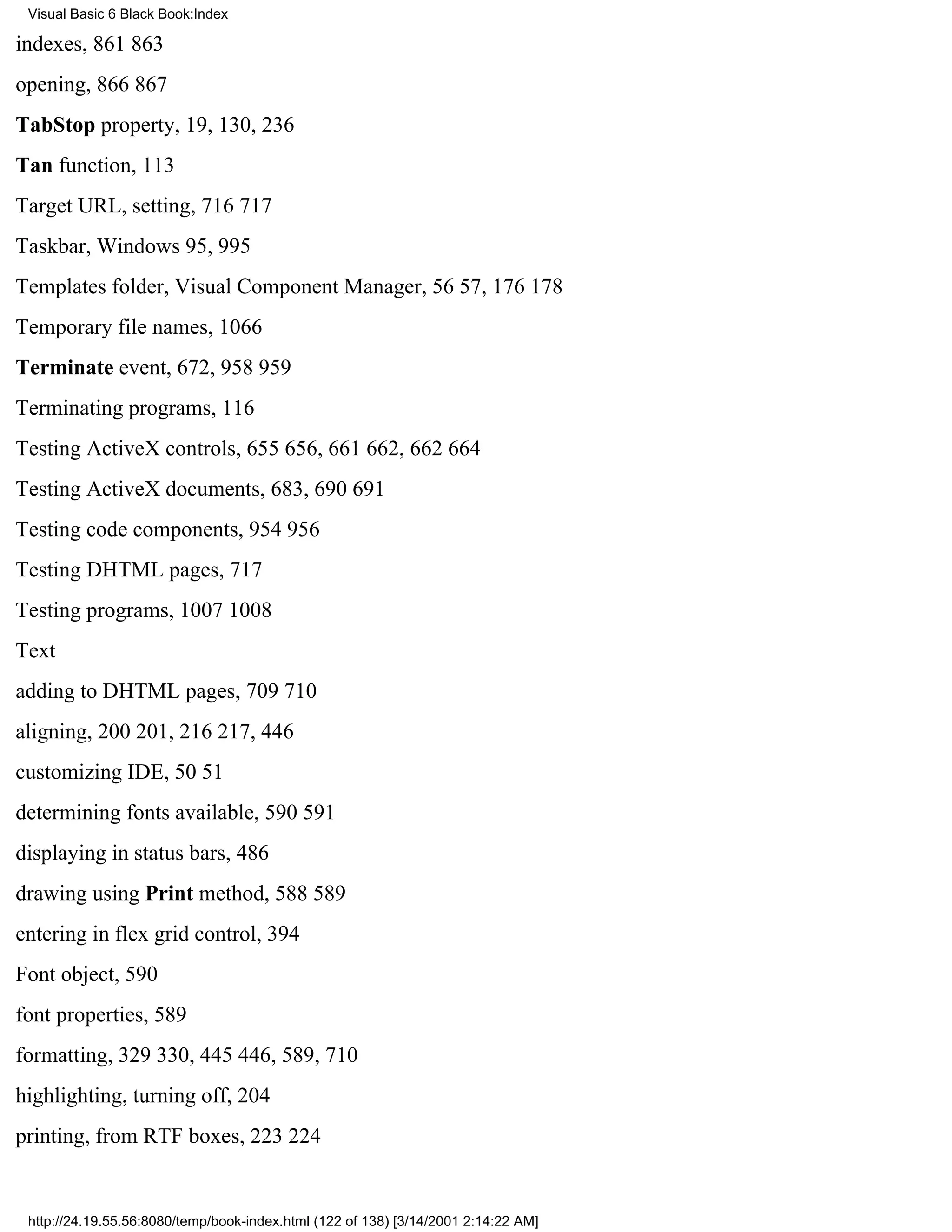 Visual Basic 6 Black Book:Index

indexes, 861863
opening, 866867
TabStop property, 19, 130, 236
Tan function, 113
Target URL, setting, 716717
Taskbar, Windows 95, 995
Templates folder, Visual Component Manager, 5657, 176178
Temporary file names, 1066
Terminate event, 672, 958959
Terminating programs, 116
Testing ActiveX controls, 655656, 661662, 662664
Testing ActiveX documents, 683, 690691
Testing code components, 954956
Testing DHTML pages, 717
Testing programs, 10071008
Text
adding to DHTML pages, 709710
aligning, 200201, 216217, 446
customizing IDE, 5051
determining fonts available, 590591
displaying in status bars, 486
drawing using Print method, 588589
entering in flex grid control, 394
Font object, 590
font properties, 589
formatting, 329330, 445446, 589, 710
highlighting, turning off, 204
printing, from RTF boxes, 223224


 http://24.19.55.56:8080/temp/book-index.html (122 of 138) [3/14/2001 2:14:22 AM]
 