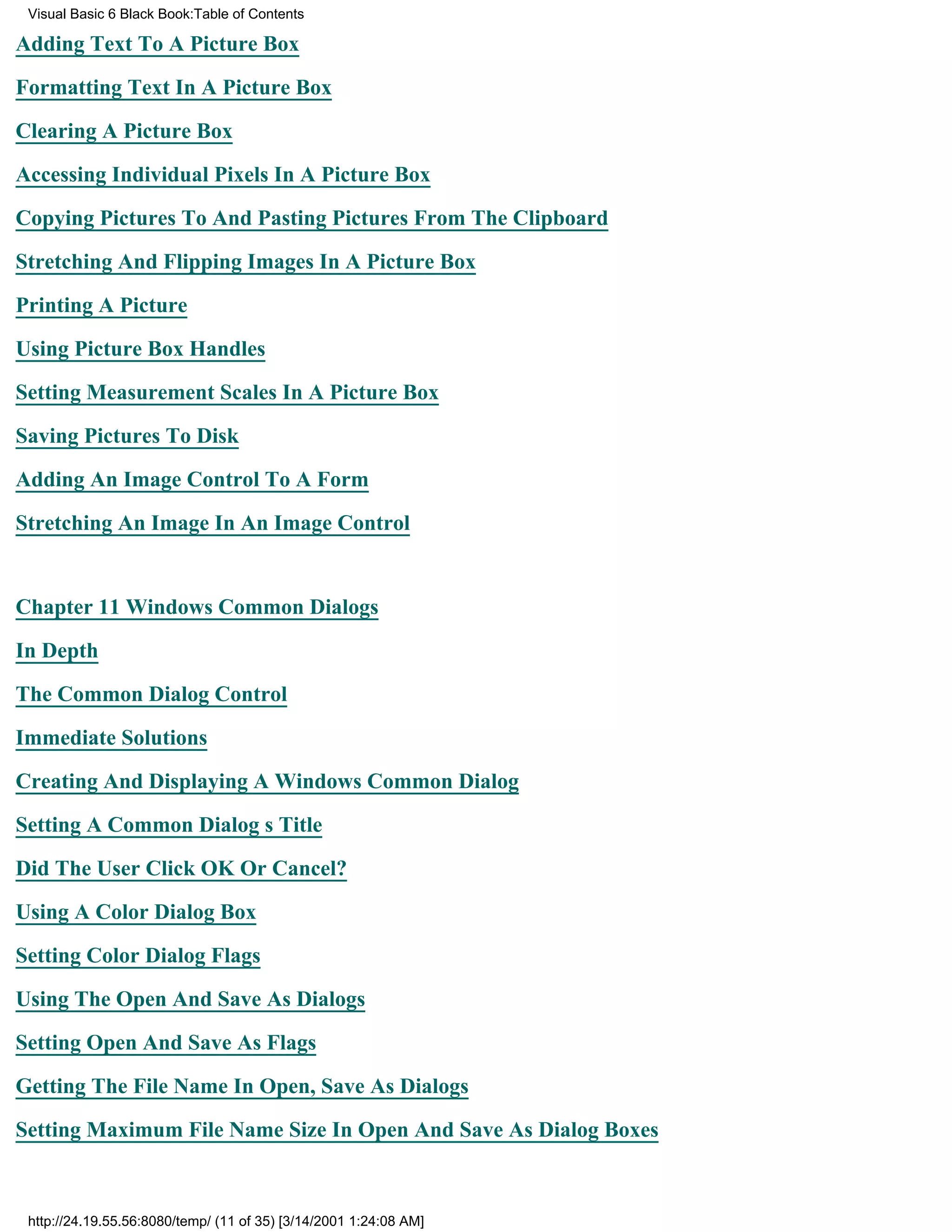 Visual Basic 6 Black Book:Table of Contents

Adding Text To A Picture Box

Formatting Text In A Picture Box

Clearing A Picture Box

Accessing Individual Pixels In A Picture Box

Copying Pictures To And Pasting Pictures From The Clipboard

Stretching And Flipping Images In A Picture Box

Printing A Picture

Using Picture Box Handles

Setting Measurement Scales In A Picture Box

Saving Pictures To Disk

Adding An Image Control To A Form

Stretching An Image In An Image Control


Chapter 11Windows Common Dialogs

In Depth

The Common Dialog Control

Immediate Solutions

Creating And Displaying A Windows Common Dialog

Setting A Common Dialogs Title
Did The User Click OK Or Cancel?

Using A Color Dialog Box

Setting Color Dialog Flags

Using The Open And Save As Dialogs

Setting Open And Save As Flags

Getting The File Name In Open, Save As Dialogs
Setting Maximum File Name Size In Open And Save As Dialog Boxes



 http://24.19.55.56:8080/temp/ (11 of 35) [3/14/2001 1:24:08 AM]
 