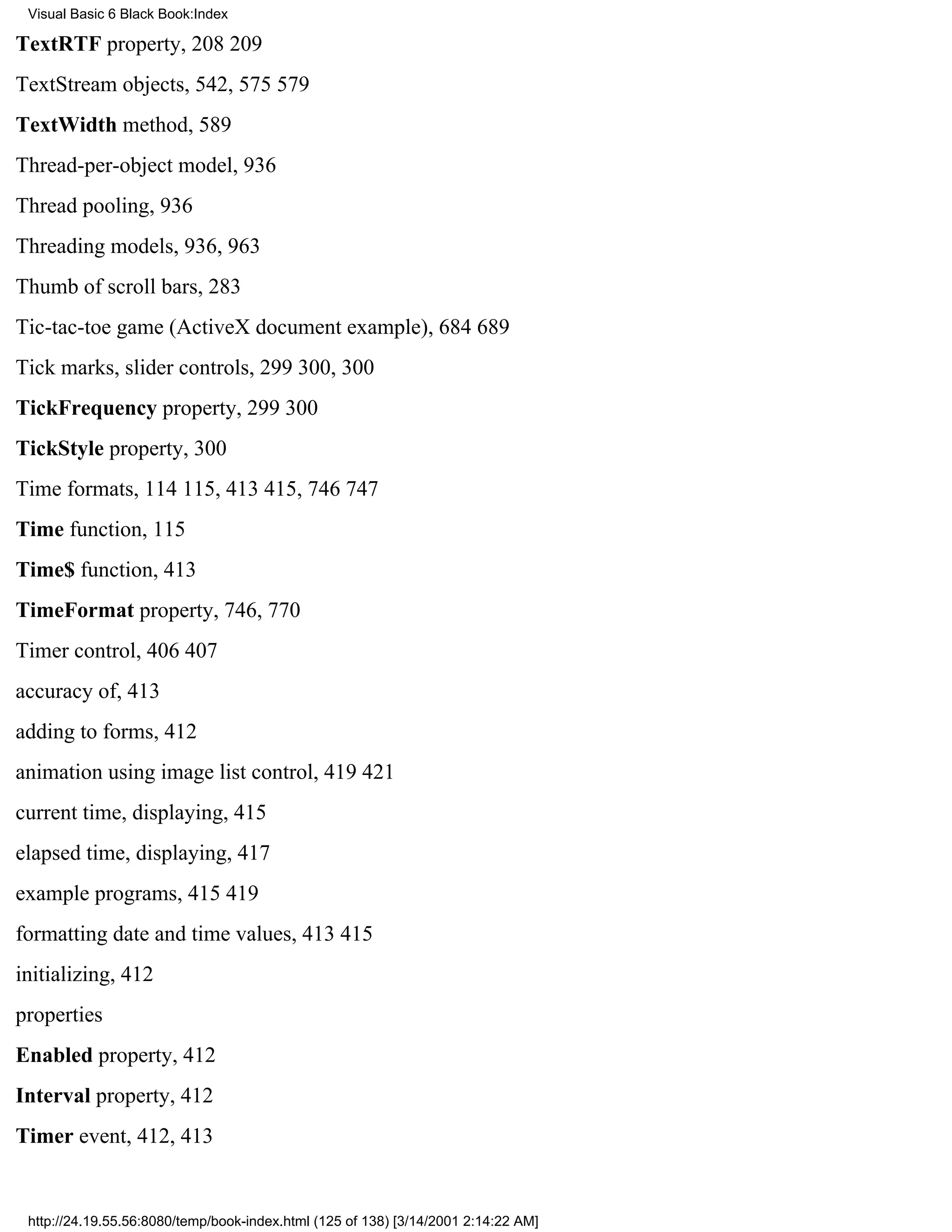 Visual Basic 6 Black Book:Index

TextRTF property, 208209
TextStream objects, 542, 575579
TextWidth method, 589
Thread-per-object model, 936
Thread pooling, 936
Threading models, 936, 963
Thumb of scroll bars, 283
Tic-tac-toe game (ActiveX document example), 684689
Tick marks, slider controls, 299300, 300
TickFrequency property, 299300
TickStyle property, 300
Time formats, 114115, 413415, 746747
Time function, 115
Time$ function, 413
TimeFormat property, 746, 770
Timer control, 406407
accuracy of, 413
adding to forms, 412
animation using image list control, 419421
current time, displaying, 415
elapsed time, displaying, 417
example programs, 415419
formatting date and time values, 413415
initializing, 412
properties
Enabled property, 412
Interval property, 412
Timer event, 412, 413


 http://24.19.55.56:8080/temp/book-index.html (125 of 138) [3/14/2001 2:14:22 AM]
 