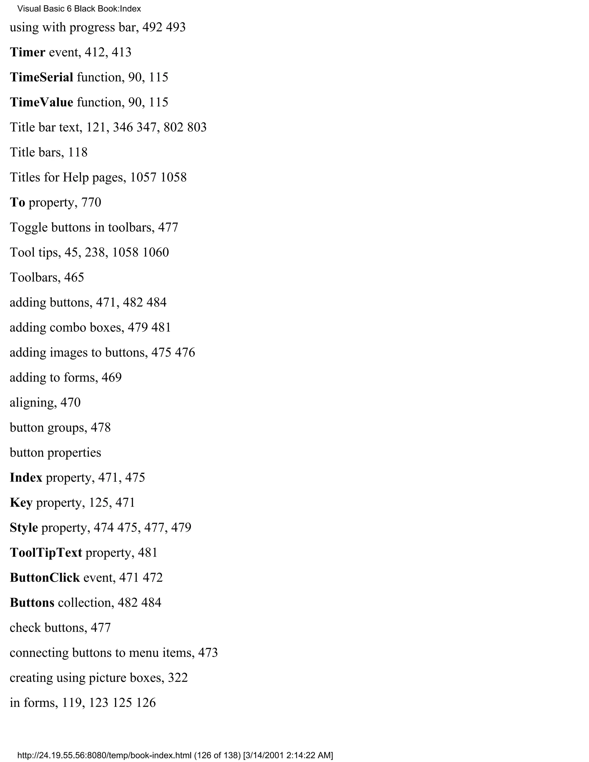 Visual Basic 6 Black Book:Index

using with progress bar, 492493
Timer event, 412, 413
TimeSerial function, 90, 115
TimeValue function, 90, 115
Title bar text, 121, 346347, 802803
Title bars, 118
Titles for Help pages, 10571058
To property, 770
Toggle buttons in toolbars, 477
Tool tips, 45, 238, 10581060
Toolbars, 465
adding buttons, 471, 482484
adding combo boxes, 479481
adding images to buttons, 475476
adding to forms, 469
aligning, 470
button groups, 478
button properties
Index property, 471, 475
Key property, 125, 471
Style property, 474475, 477, 479
ToolTipText property, 481
ButtonClick event, 471472
Buttons collection, 482484
check buttons, 477
connecting buttons to menu items, 473
creating using picture boxes, 322
in forms, 119, 123125126


 http://24.19.55.56:8080/temp/book-index.html (126 of 138) [3/14/2001 2:14:22 AM]
 