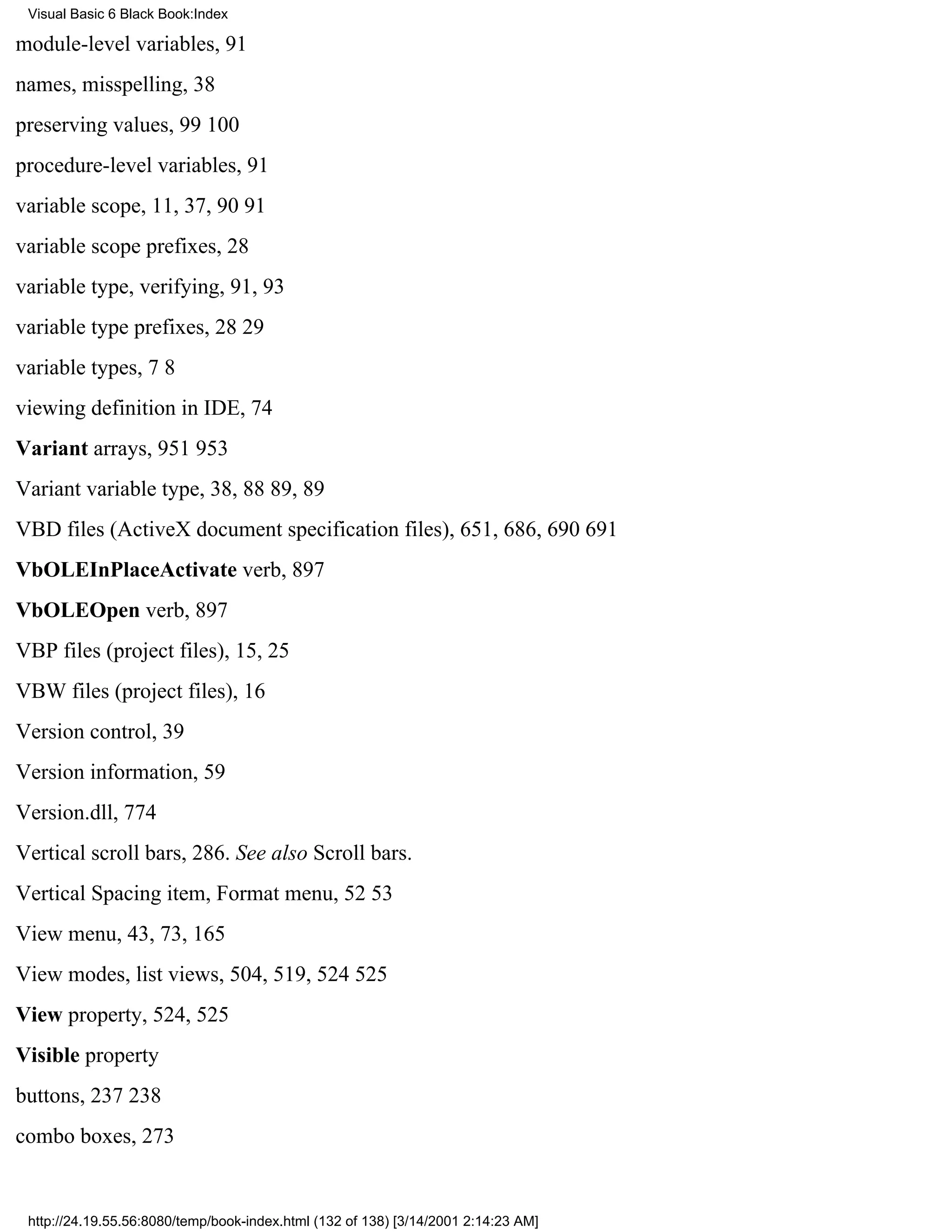 Visual Basic 6 Black Book:Index

module-level variables, 91
names, misspelling, 38
preserving values, 99100
procedure-level variables, 91
variable scope, 11, 37, 9091
variable scope prefixes, 28
variable type, verifying, 91, 93
variable type prefixes, 2829
variable types, 78
viewing definition in IDE, 74
Variant arrays, 951953
Variant variable type, 38, 8889, 89
VBD files (ActiveX document specification files), 651, 686, 690691
VbOLEInPlaceActivate verb, 897
VbOLEOpen verb, 897
VBP files (project files), 15, 25
VBW files (project files), 16
Version control, 39
Version information, 59
Version.dll, 774
Vertical scroll bars, 286. See also Scroll bars.
Vertical Spacing item, Format menu, 5253
View menu, 43, 73, 165
View modes, list views, 504, 519, 524525
View property, 524, 525
Visible property
buttons, 237238
combo boxes, 273


 http://24.19.55.56:8080/temp/book-index.html (132 of 138) [3/14/2001 2:14:23 AM]
 