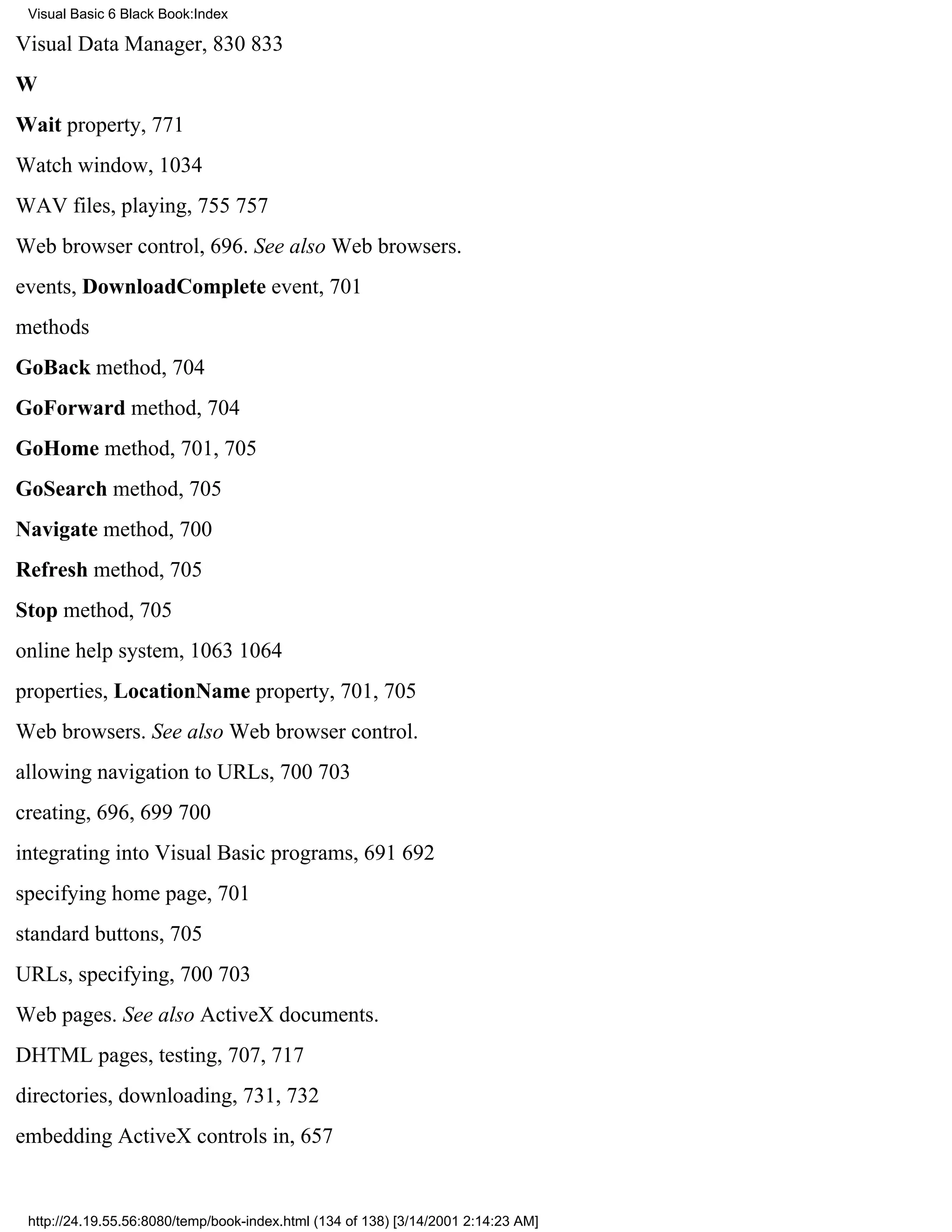 Visual Basic 6 Black Book:Index

Visual Data Manager, 830833
W
Wait property, 771
Watch window, 1034
WAV files, playing, 755757
Web browser control, 696. See also Web browsers.
events, DownloadComplete event, 701
methods
GoBack method, 704
GoForward method, 704
GoHome method, 701, 705
GoSearch method, 705
Navigate method, 700
Refresh method, 705
Stop method, 705
online help system, 10631064
properties, LocationName property, 701, 705
Web browsers. See also Web browser control.
allowing navigation to URLs, 700703
creating, 696, 699700
integrating into Visual Basic programs, 691692
specifying home page, 701
standard buttons, 705
URLs, specifying, 700703
Web pages. See also ActiveX documents.
DHTML pages, testing, 707, 717
directories, downloading, 731, 732
embedding ActiveX controls in, 657


 http://24.19.55.56:8080/temp/book-index.html (134 of 138) [3/14/2001 2:14:23 AM]
 