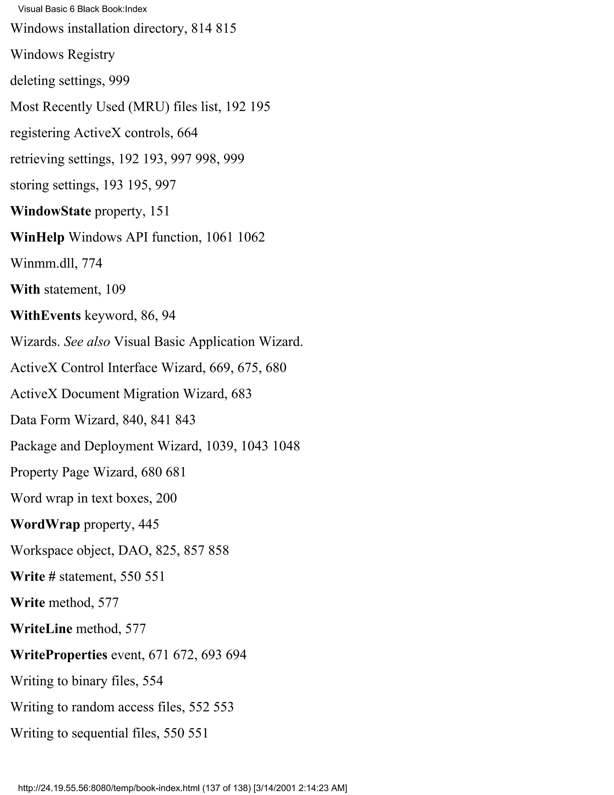 Visual Basic 6 Black Book:Index

Windows installation directory, 814815
Windows Registry
deleting settings, 999
Most Recently Used (MRU) files list, 192195
registering ActiveX controls, 664
retrieving settings, 192193, 997998, 999
storing settings, 193195, 997
WindowState property, 151
WinHelp Windows API function, 10611062
Winmm.dll, 774
With statement, 109
WithEvents keyword, 86, 94
Wizards. See also Visual Basic Application Wizard.
ActiveX Control Interface Wizard, 669, 675, 680
ActiveX Document Migration Wizard, 683
Data Form Wizard, 840, 841843
Package and Deployment Wizard, 1039, 10431048
Property Page Wizard, 680681
Word wrap in text boxes, 200
WordWrap property, 445
Workspace object, DAO, 825, 857858
Write # statement, 550551
Write method, 577
WriteLine method, 577
WriteProperties event, 671672, 693694
Writing to binary files, 554
Writing to random access files, 552553
Writing to sequential files, 550551


 http://24.19.55.56:8080/temp/book-index.html (137 of 138) [3/14/2001 2:14:23 AM]
 