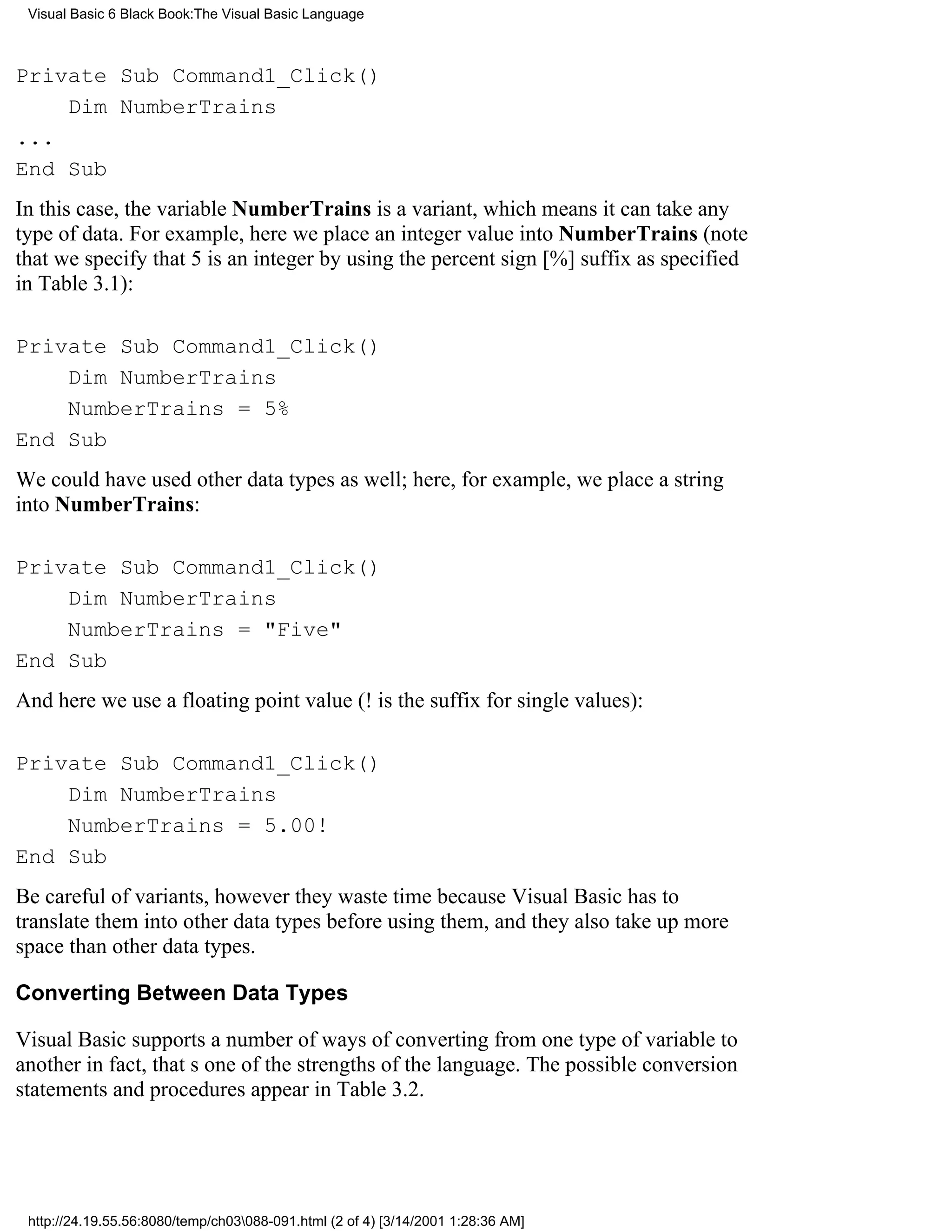Visual Basic 6 Black Book:The Visual Basic Language



Private Sub Command1_Click()
    Dim NumberTrains
...
End Sub
In this case, the variable NumberTrains is a variant, which means it can take any
type of data. For example, here we place an integer value into NumberTrains (note
that we specify that 5 is an integer by using the percent sign [%] suffix as specified
in Table 3.1):

Private Sub Command1_Click()
    Dim NumberTrains
    NumberTrains = 5%
End Sub
We could have used other data types as well; here, for example, we place a string
into NumberTrains:

Private Sub Command1_Click()
    Dim NumberTrains
    NumberTrains = "Five"
End Sub
And here we use a floating point value (! is the suffix for single values):

Private Sub Command1_Click()
    Dim NumberTrains
    NumberTrains = 5.00!
End Sub
Be careful of variants, howeverthey waste time because Visual Basic has to
translate them into other data types before using them, and they also take up more
space than other data types.

Converting Between Data Types

Visual Basic supports a number of ways of converting from one type of variable to
anotherin fact, thats one of the strengths of the language. The possible conversion
statements and procedures appear in Table 3.2.




 http://24.19.55.56:8080/temp/ch03088-091.html (2 of 4) [3/14/2001 1:28:36 AM]
 