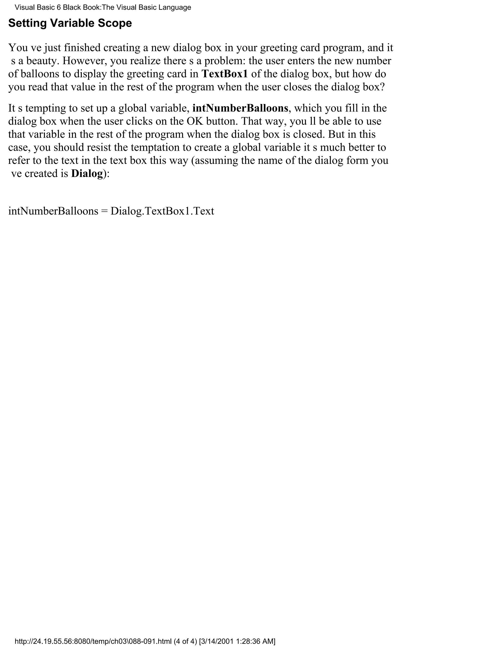 Visual Basic 6 Black Book:The Visual Basic Language

Setting Variable Scope

Youve just finished creating a new dialog box in your greeting card program, and it
s a beauty. However, you realize theres a problem: the user enters the new number
of balloons to display the greeting card in TextBox1 of the dialog box, but how do
you read that value in the rest of the program when the user closes the dialog box?
Its tempting to set up a global variable, intNumberBalloons, which you fill in the
dialog box when the user clicks on the OK button. That way, youll be able to use
that variable in the rest of the program when the dialog box is closed. But in this
case, you should resist the temptation to create a global variableits much better to
refer to the text in the text box this way (assuming the name of the dialog form you
ve created is Dialog):


intNumberBalloons = Dialog.TextBox1.Text




 http://24.19.55.56:8080/temp/ch03088-091.html (4 of 4) [3/14/2001 1:28:36 AM]
 