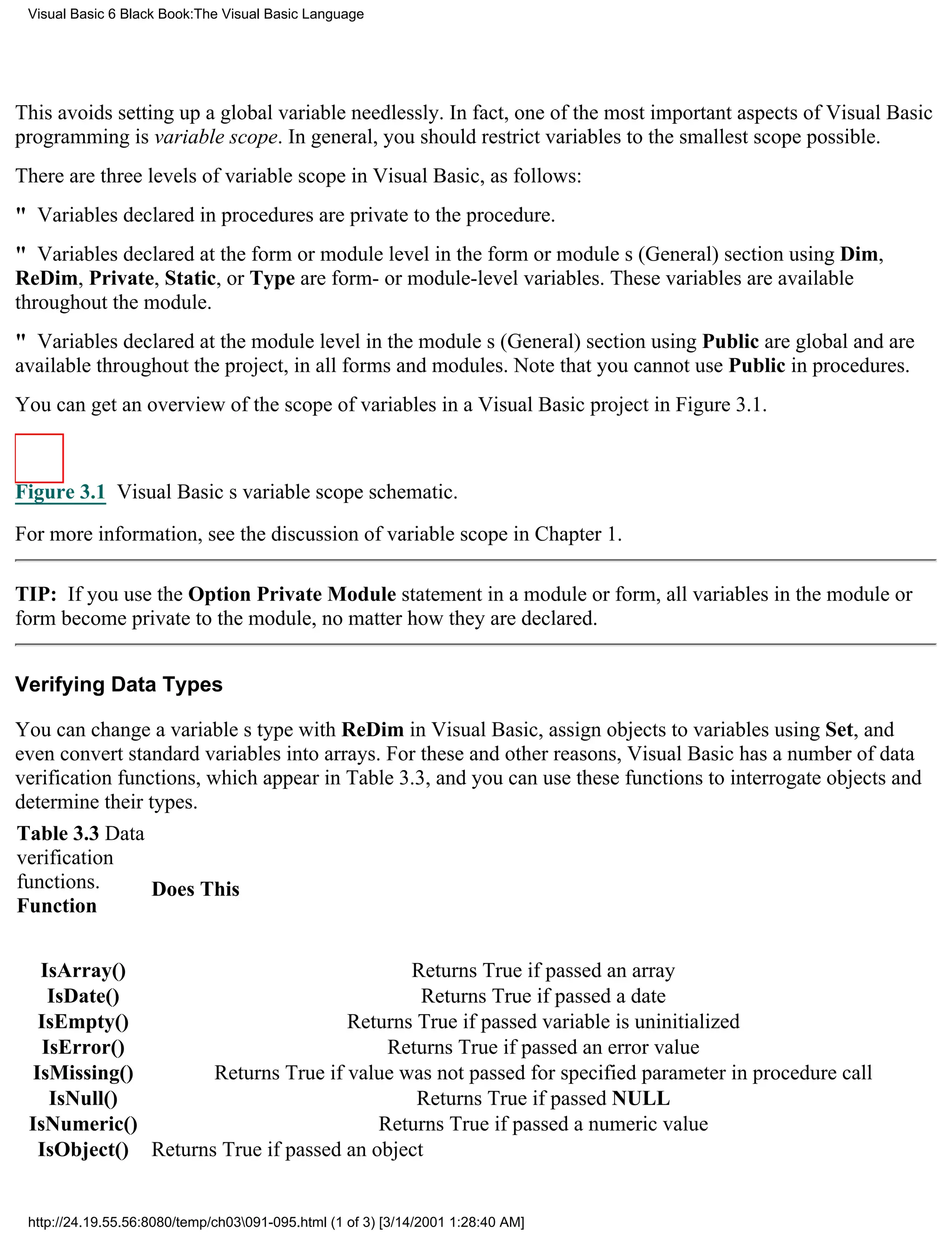 Visual Basic 6 Black Book:The Visual Basic Language




This avoids setting up a global variable needlessly. In fact, one of the most important aspects of Visual Basic
programming is variable scope. In general, you should restrict variables to the smallest scope possible.
There are three levels of variable scope in Visual Basic, as follows:
" Variables declared in procedures are private to the procedure.
" Variables declared at the form or module level in the form or modules (General) section using Dim,
ReDim, Private, Static, or Type are form- or module-level variables. These variables are available
throughout the module.
" Variables declared at the module level in the modules (General) section using Public are global and are
available throughout the project, in all forms and modules. Note that you cannot use Public in procedures.
You can get an overview of the scope of variables in a Visual Basic project in Figure 3.1.



Figure 3.1 Visual Basics variable scope schematic.

For more information, see the discussion of variable scope in Chapter 1.

TIP: If you use the Option Private Module statement in a module or form, all variables in the module or
form become private to the module, no matter how they are declared.


Verifying Data Types

You can change a variables type with ReDim in Visual Basic, assign objects to variables using Set, and
even convert standard variables into arrays. For these and other reasons, Visual Basic has a number of data
verification functions, which appear in Table 3.3, and you can use these functions to interrogate objects and
determine their types.
Table 3.3 Data
verification
functions.       Does This
Function


  IsArray()                                Returns True if passed an array
    IsDate()                                 Returns True if passed a date
  IsEmpty()                         Returns True if passed variable is uninitialized
   IsError()                             Returns True if passed an error value
 IsMissing()        Returns True if value was not passed for specified parameter in procedure call
    IsNull()                                Returns True if passed NULL
 IsNumeric()                            Returns True if passed a numeric value
  IsObject() Returns True if passed an object


 http://24.19.55.56:8080/temp/ch03091-095.html (1 of 3) [3/14/2001 1:28:40 AM]
 