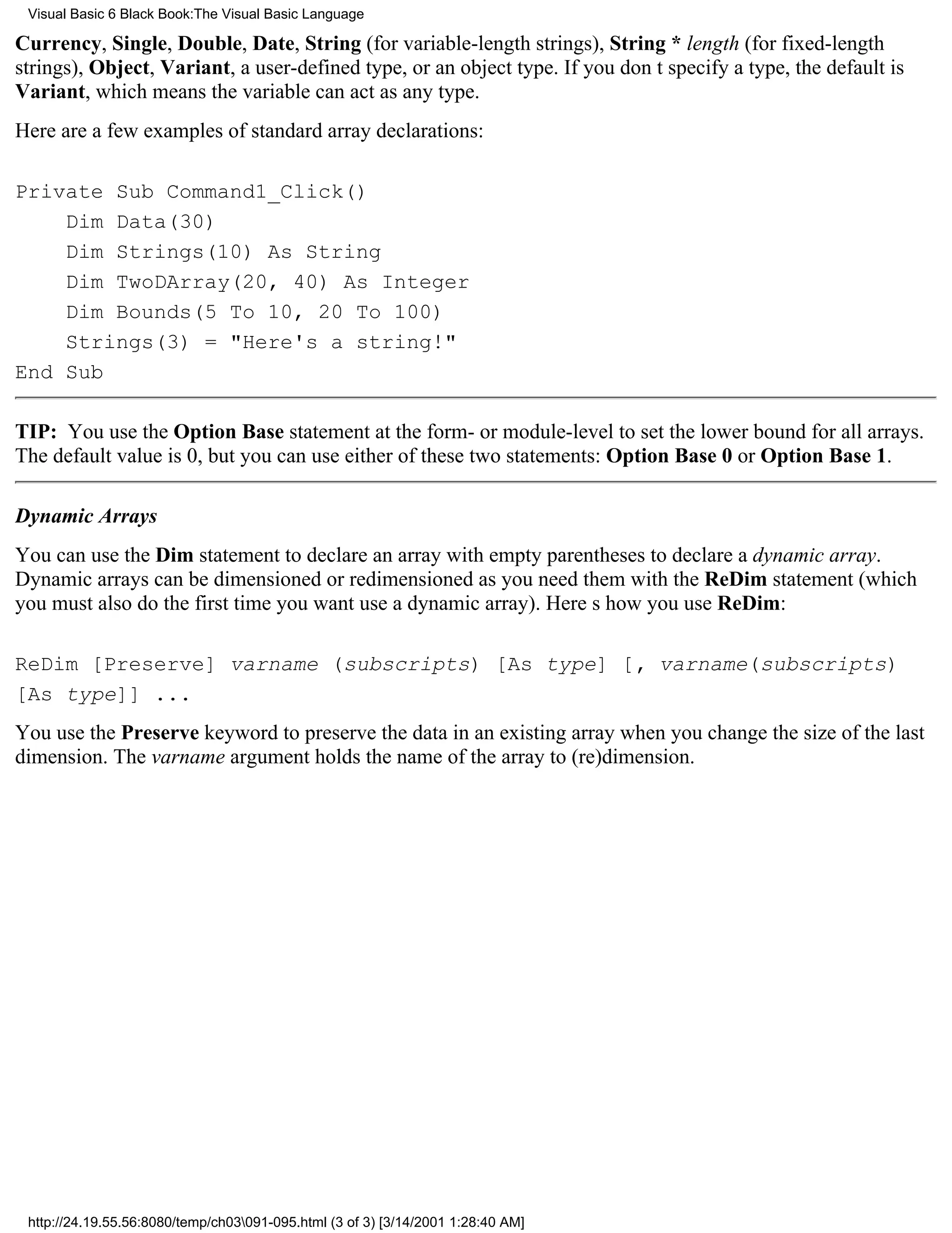 Visual Basic 6 Black Book:The Visual Basic Language

Currency, Single, Double, Date, String (for variable-length strings), String * length (for fixed-length
strings), Object, Variant, a user-defined type, or an object type. If you dont specify a type, the default is
Variant, which means the variable can act as any type.
Here are a few examples of standard array declarations:

Private Sub Command1_Click()
    Dim Data(30)
    Dim Strings(10) As String
    Dim TwoDArray(20, 40) As Integer
    Dim Bounds(5 To 10, 20 To 100)
    Strings(3) = "Here's a string!"
End Sub

TIP: You use the Option Base statement at the form- or module-level to set the lower bound for all arrays.
The default value is 0, but you can use either of these two statements: Option Base 0 or Option Base 1.

Dynamic Arrays
You can use the Dim statement to declare an array with empty parentheses to declare a dynamic array.
Dynamic arrays can be dimensioned or redimensioned as you need them with the ReDim statement (which
you must also do the first time you want use a dynamic array). Heres how you use ReDim:

ReDim [Preserve] varname (subscripts) [As type] [, varname(subscripts)
[As type]] ...
You use the Preserve keyword to preserve the data in an existing array when you change the size of the last
dimension. The varname argument holds the name of the array to (re)dimension.




 http://24.19.55.56:8080/temp/ch03091-095.html (3 of 3) [3/14/2001 1:28:40 AM]
 
