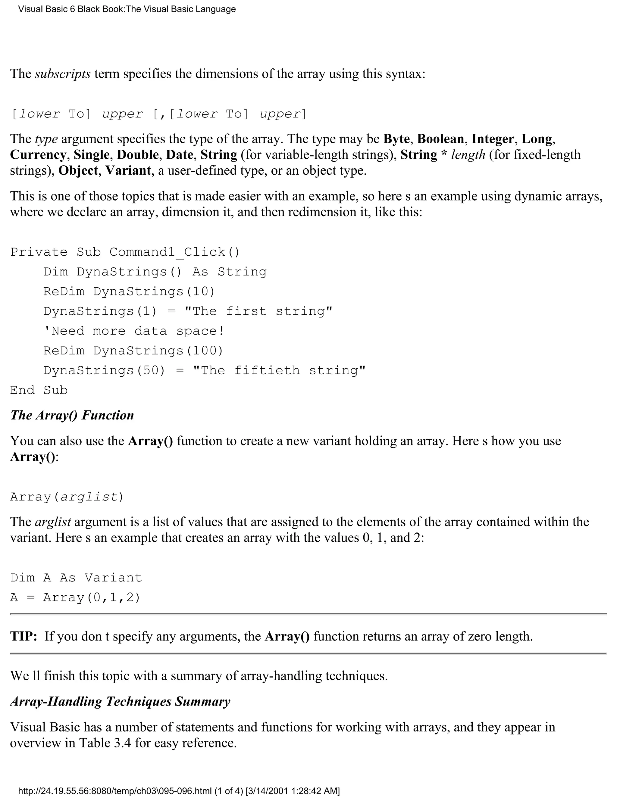 Visual Basic 6 Black Book:The Visual Basic Language




The subscripts term specifies the dimensions of the array using this syntax:

[lower To] upper [,[lower To] upper]
The type argument specifies the type of the array. The type may be Byte, Boolean, Integer, Long,
Currency, Single, Double, Date, String (for variable-length strings), String * length (for fixed-length
strings), Object, Variant, a user-defined type, or an object type.
This is one of those topics that is made easier with an example, so heres an example using dynamic arrays,
where we declare an array, dimension it, and then redimension it, like this:

Private Sub Command1_Click()
    Dim DynaStrings() As String
    ReDim DynaStrings(10)
    DynaStrings(1) = "The first string"
    'Need more data space!
    ReDim DynaStrings(100)
    DynaStrings(50) = "The fiftieth string"
End Sub
The Array() Function
You can also use the Array() function to create a new variant holding an array. Heres how you use
Array():

Array(arglist)
The arglist argument is a list of values that are assigned to the elements of the array contained within the
variant. Heres an example that creates an array with the values 0, 1, and 2:

Dim A As Variant
A = Array(0,1,2)

TIP: If you dont specify any arguments, the Array() function returns an array of zero length.

Well finish this topic with a summary of array-handling techniques.
Array-Handling Techniques Summary
Visual Basic has a number of statements and functions for working with arrays, and they appear in
overview in Table 3.4 for easy reference.


 http://24.19.55.56:8080/temp/ch03095-096.html (1 of 4) [3/14/2001 1:28:42 AM]
 