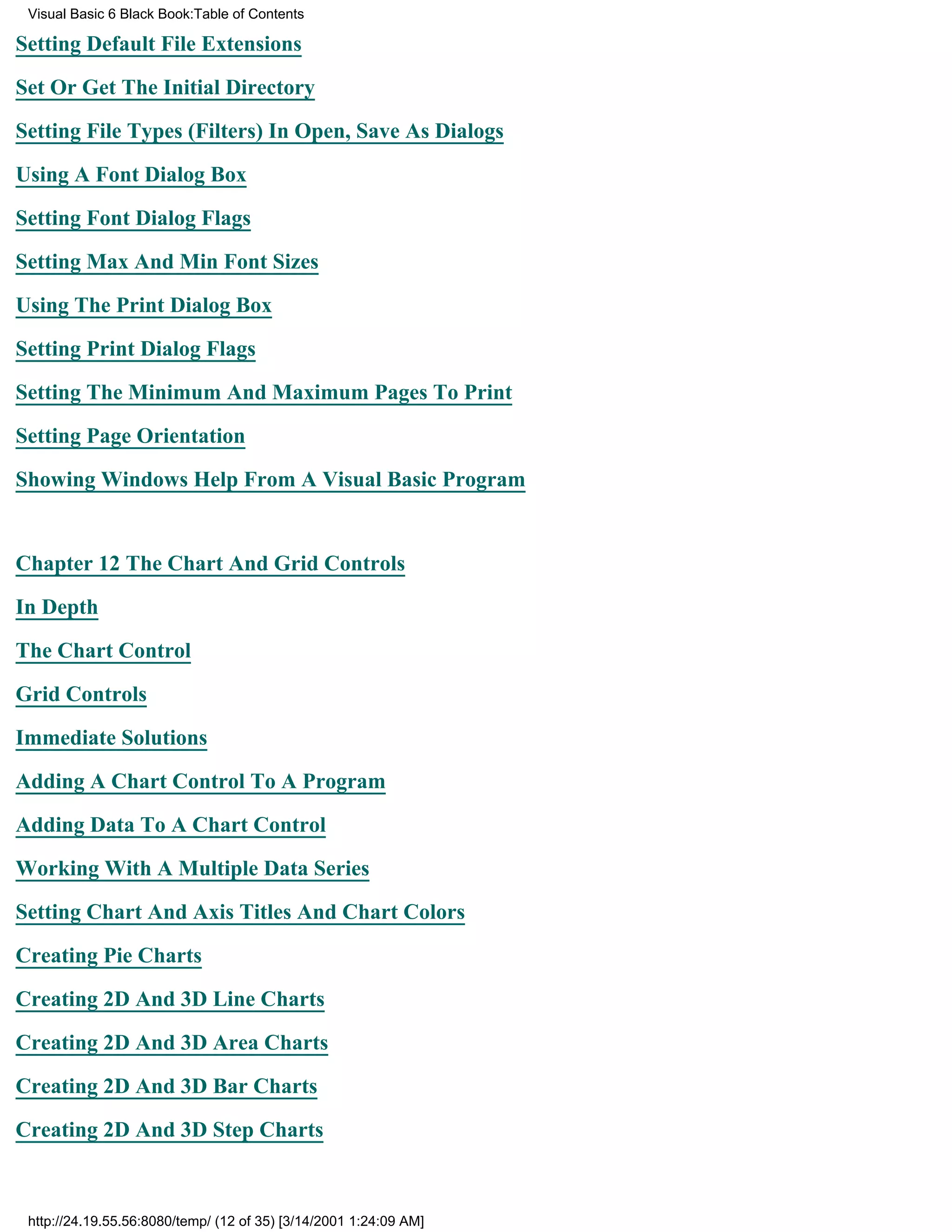 Visual Basic 6 Black Book:Table of Contents

Setting Default File Extensions

Set Or Get The Initial Directory

Setting File Types (Filters) In Open, Save As Dialogs

Using A Font Dialog Box

Setting Font Dialog Flags

Setting Max And Min Font Sizes

Using The Print Dialog Box

Setting Print Dialog Flags

Setting The Minimum And Maximum Pages To Print

Setting Page Orientation

Showing Windows Help From A Visual Basic Program


Chapter 12The Chart And Grid Controls

In Depth

The Chart Control

Grid Controls

Immediate Solutions

Adding A Chart Control To A Program

Adding Data To A Chart Control
Working With A Multiple Data Series

Setting Chart And Axis Titles And Chart Colors

Creating Pie Charts

Creating 2D And 3D Line Charts

Creating 2D And 3D Area Charts

Creating 2D And 3D Bar Charts
Creating 2D And 3D Step Charts



 http://24.19.55.56:8080/temp/ (12 of 35) [3/14/2001 1:24:09 AM]
 