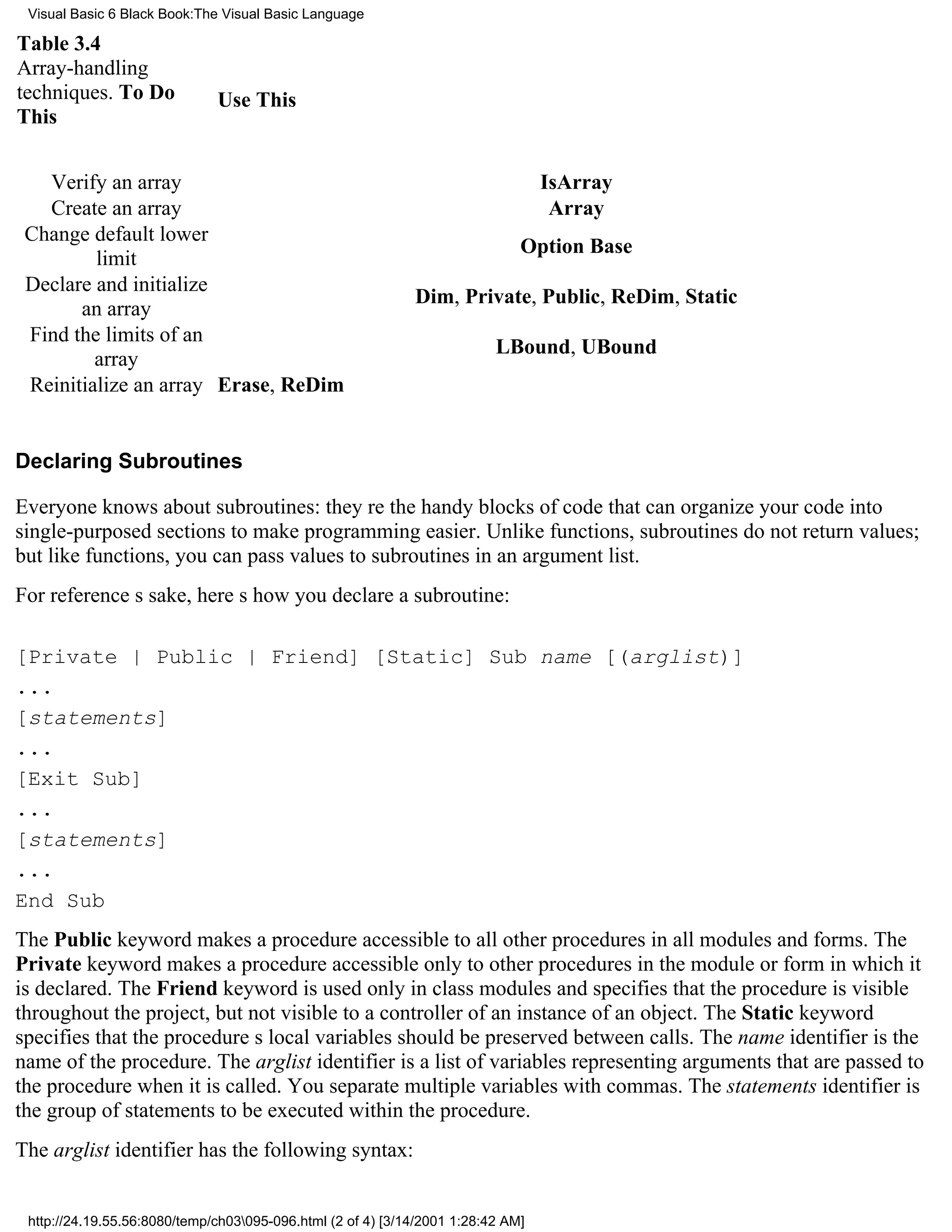 Visual Basic 6 Black Book:The Visual Basic Language

Table 3.4
Array-handling
techniques. To Do             Use This
This


   Verify an array                                                                IsArray
   Create an array                                                                 Array
 Change default lower
                                                                              Option Base
         limit
 Declare and initialize
                                                             Dim, Private, Public, ReDim, Static
       an array
 Find the limits of an
                                                                          LBound, UBound
         array
 Reinitialize an array Erase, ReDim


Declaring Subroutines

Everyone knows about subroutines: theyre the handy blocks of code that can organize your code into
single-purposed sections to make programming easier. Unlike functions, subroutines do not return values;
but like functions, you can pass values to subroutines in an argument list.
For references sake, heres how you declare a subroutine:

[Private | Public | Friend] [Static] Sub name [(arglist)]
...
[statements]
...
[Exit Sub]
...
[statements]
...
End Sub
The Public keyword makes a procedure accessible to all other procedures in all modules and forms. The
Private keyword makes a procedure accessible only to other procedures in the module or form in which it
is declared. The Friend keyword is used only in class modules and specifies that the procedure is visible
throughout the project, but not visible to a controller of an instance of an object. The Static keyword
specifies that the procedures local variables should be preserved between calls. The name identifier is the
name of the procedure. The arglist identifier is a list of variables representing arguments that are passed to
the procedure when it is called. You separate multiple variables with commas. The statements identifier is
the group of statements to be executed within the procedure.
The arglist identifier has the following syntax:


 http://24.19.55.56:8080/temp/ch03095-096.html (2 of 4) [3/14/2001 1:28:42 AM]
 