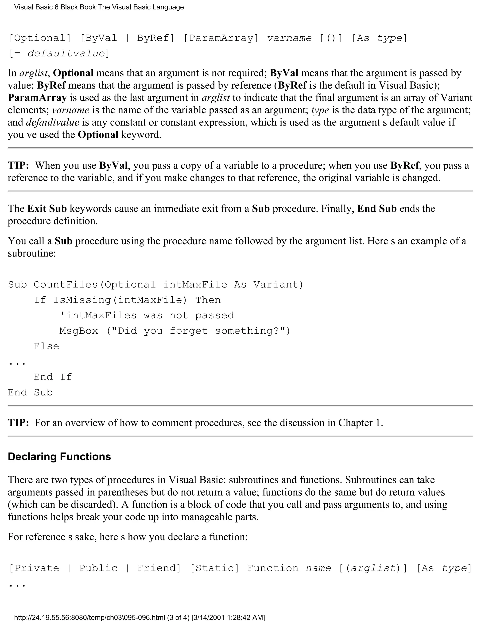 Visual Basic 6 Black Book:The Visual Basic Language



[Optional] [ByVal | ByRef] [ParamArray] varname [()] [As type]
[= defaultvalue]
In arglist, Optional means that an argument is not required; ByVal means that the argument is passed by
value; ByRef means that the argument is passed by reference (ByRef is the default in Visual Basic);
ParamArray is used as the last argument in arglist to indicate that the final argument is an array of Variant
elements; varname is the name of the variable passed as an argument; type is the data type of the argument;
and defaultvalue is any constant or constant expression, which is used as the arguments default value if
youve used the Optional keyword.

TIP: When you use ByVal, you pass a copy of a variable to a procedure; when you use ByRef, you pass a
reference to the variable, and if you make changes to that reference, the original variable is changed.

The Exit Sub keywords cause an immediate exit from a Sub procedure. Finally, End Sub ends the
procedure definition.
You call a Sub procedure using the procedure name followed by the argument list. Heres an example of a
subroutine:

Sub CountFiles(Optional intMaxFile As Variant)
    If IsMissing(intMaxFile) Then
         'intMaxFiles was not passed
         MsgBox ("Did you forget something?")
    Else
...
    End If
End Sub

TIP: For an overview of how to comment procedures, see the discussion in Chapter 1.


Declaring Functions

There are two types of procedures in Visual Basic: subroutines and functions. Subroutines can take
arguments passed in parentheses but do not return a value; functions do the same but do return values
(which can be discarded). A function is a block of code that you call and pass arguments to, and using
functions helps break your code up into manageable parts.
For references sake, heres how you declare a function:

[Private | Public | Friend] [Static] Function name [(arglist)] [As type]
...


 http://24.19.55.56:8080/temp/ch03095-096.html (3 of 4) [3/14/2001 1:28:42 AM]
 