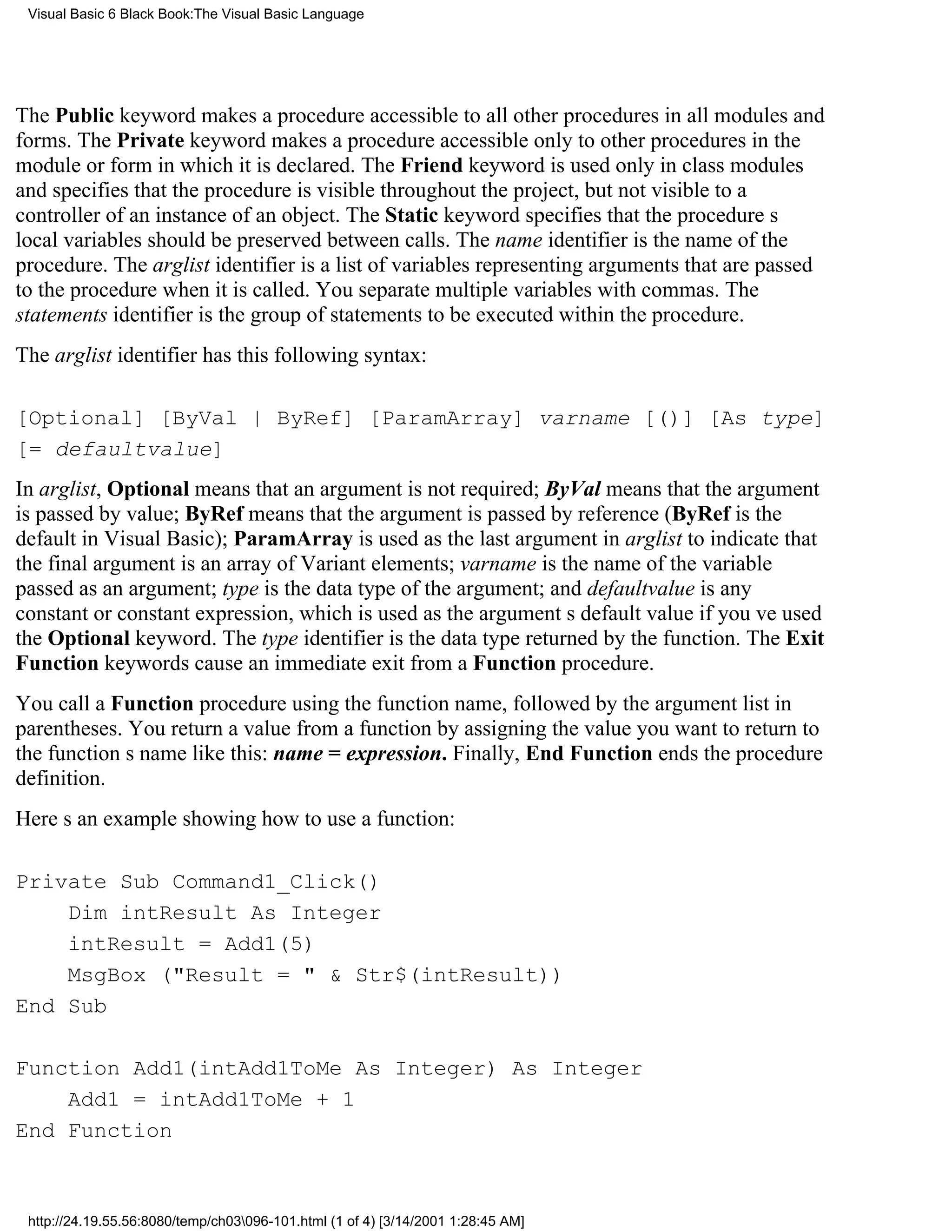 Visual Basic 6 Black Book:The Visual Basic Language




The Public keyword makes a procedure accessible to all other procedures in all modules and
forms. The Private keyword makes a procedure accessible only to other procedures in the
module or form in which it is declared. The Friend keyword is used only in class modules
and specifies that the procedure is visible throughout the project, but not visible to a
controller of an instance of an object. The Static keyword specifies that the procedures
local variables should be preserved between calls. The name identifier is the name of the
procedure. The arglist identifier is a list of variables representing arguments that are passed
to the procedure when it is called. You separate multiple variables with commas. The
statements identifier is the group of statements to be executed within the procedure.
The arglist identifier has this following syntax:

[Optional] [ByVal | ByRef] [ParamArray] varname [()] [As type]
[= defaultvalue]
In arglist, Optional means that an argument is not required; ByVal means that the argument
is passed by value; ByRef means that the argument is passed by reference (ByRef is the
default in Visual Basic); ParamArray is used as the last argument in arglist to indicate that
the final argument is an array of Variant elements; varname is the name of the variable
passed as an argument; type is the data type of the argument; and defaultvalue is any
constant or constant expression, which is used as the arguments default value if youve used
the Optional keyword. The type identifier is the data type returned by the function. The Exit
Function keywords cause an immediate exit from a Function procedure.
You call a Function procedure using the function name, followed by the argument list in
parentheses. You return a value from a function by assigning the value you want to return to
the functions name like this: name = expression. Finally, End Function ends the procedure
definition.
Heres an example showing how to use a function:

Private Sub Command1_Click()
    Dim intResult As Integer
    intResult = Add1(5)
    MsgBox ("Result = " & Str$(intResult))
End Sub

Function Add1(intAdd1ToMe As Integer) As Integer
    Add1 = intAdd1ToMe + 1
End Function



 http://24.19.55.56:8080/temp/ch03096-101.html (1 of 4) [3/14/2001 1:28:45 AM]
 