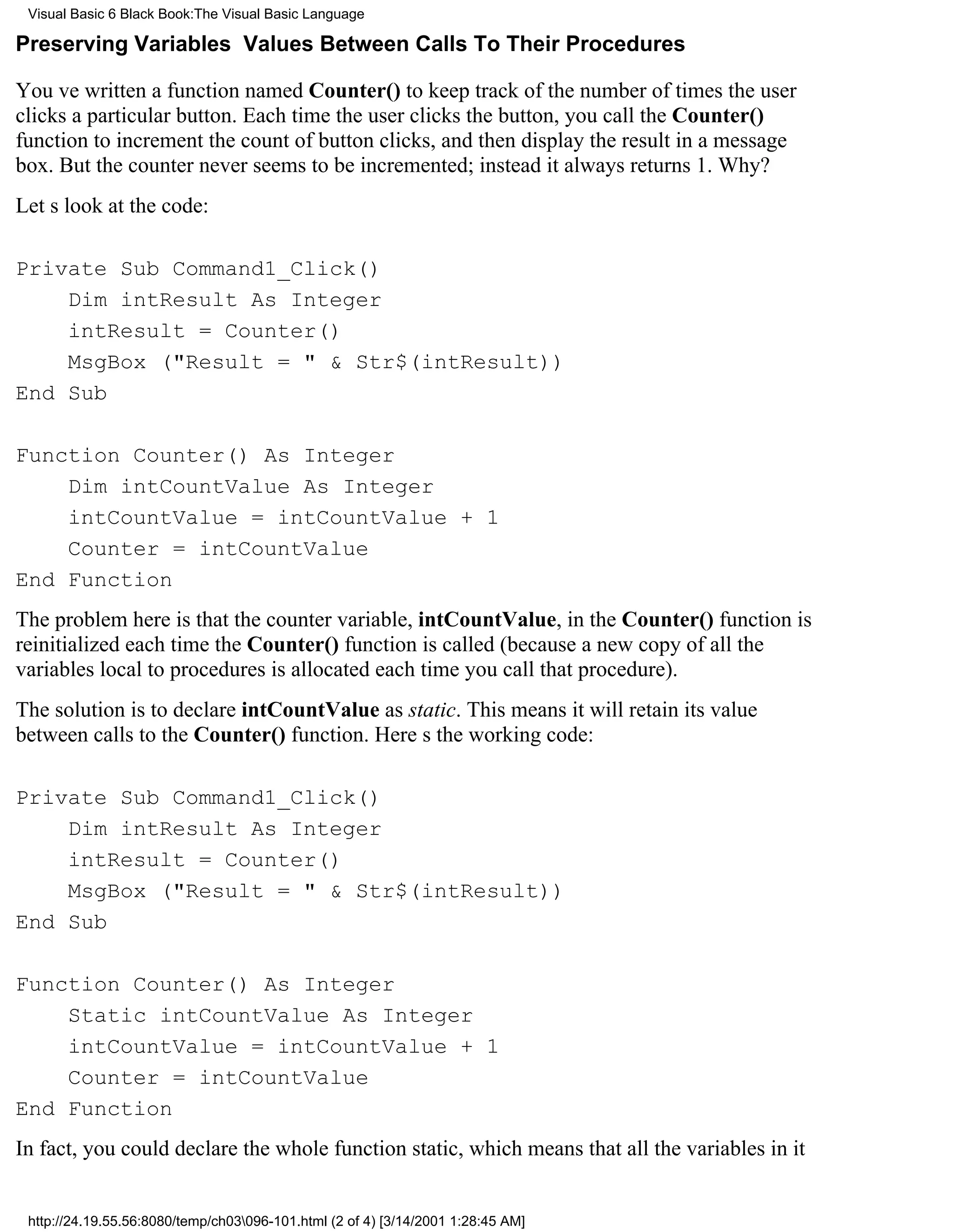 Visual Basic 6 Black Book:The Visual Basic Language

Preserving Variables Values Between Calls To Their Procedures

Youve written a function named Counter() to keep track of the number of times the user
clicks a particular button. Each time the user clicks the button, you call the Counter()
function to increment the count of button clicks, and then display the result in a message
box. But the counter never seems to be incremented; instead it always returns 1. Why?
Lets look at the code:

Private Sub Command1_Click()
    Dim intResult As Integer
    intResult = Counter()
    MsgBox ("Result = " & Str$(intResult))
End Sub

Function Counter() As Integer
    Dim intCountValue As Integer
    intCountValue = intCountValue + 1
    Counter = intCountValue
End Function
The problem here is that the counter variable, intCountValue, in the Counter() function is
reinitialized each time the Counter() function is called (because a new copy of all the
variables local to procedures is allocated each time you call that procedure).
The solution is to declare intCountValue as static. This means it will retain its value
between calls to the Counter() function. Heres the working code:

Private Sub Command1_Click()
    Dim intResult As Integer
    intResult = Counter()
    MsgBox ("Result = " & Str$(intResult))
End Sub

Function Counter() As Integer
    Static intCountValue As Integer
    intCountValue = intCountValue + 1
    Counter = intCountValue
End Function
In fact, you could declare the whole function static, which means that all the variables in it


 http://24.19.55.56:8080/temp/ch03096-101.html (2 of 4) [3/14/2001 1:28:45 AM]
 