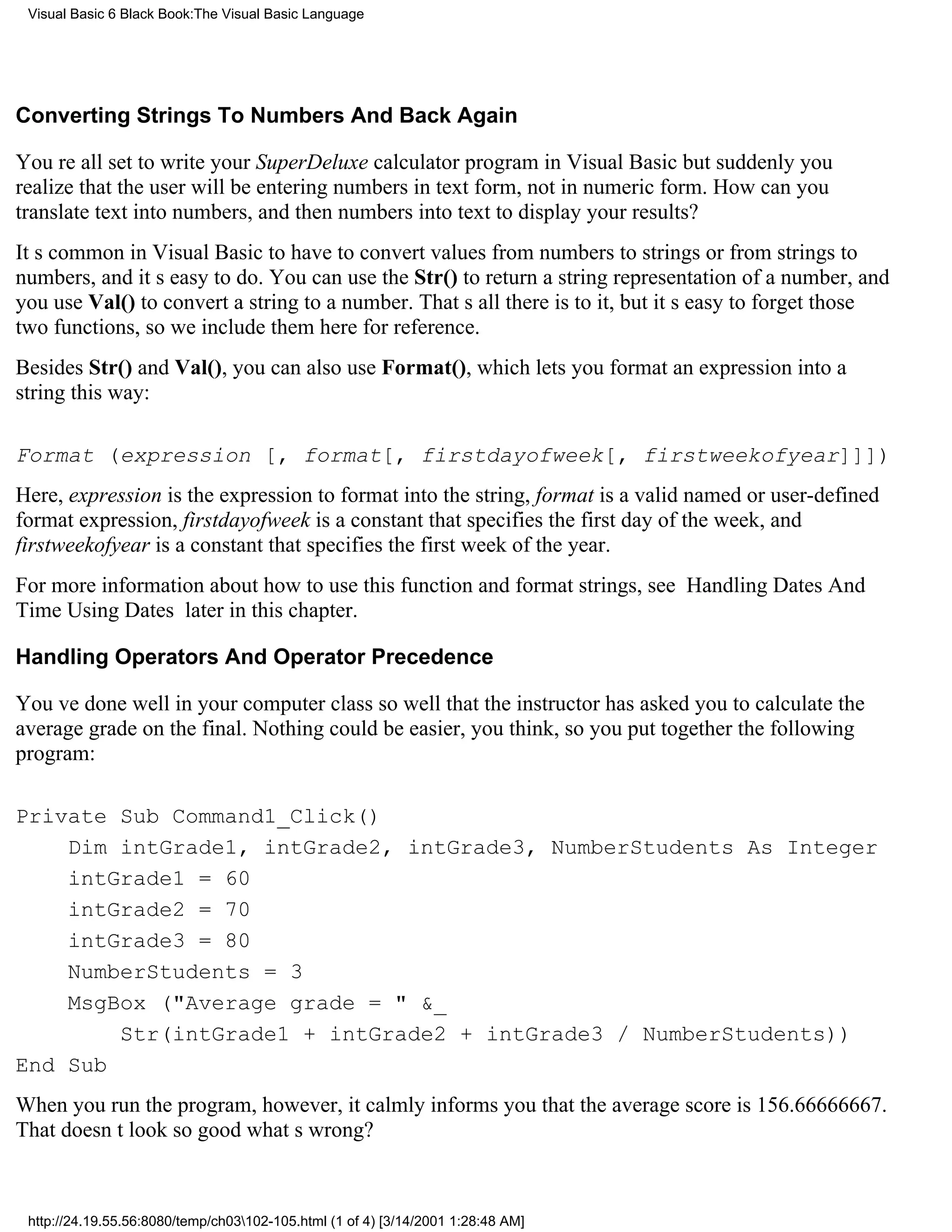 Visual Basic 6 Black Book:The Visual Basic Language




Converting Strings To Numbers And Back Again

Youre all set to write your SuperDeluxe calculator program in Visual Basicbut suddenly you
realize that the user will be entering numbers in text form, not in numeric form. How can you
translate text into numbers, and then numbers into text to display your results?
Its common in Visual Basic to have to convert values from numbers to strings or from strings to
numbers, and its easy to do. You can use the Str() to return a string representation of a number, and
you use Val() to convert a string to a number. Thats all there is to it, but its easy to forget those
two functions, so we include them here for reference.
Besides Str() and Val(), you can also use Format(), which lets you format an expression into a
string this way:

Format (expression [, format[, firstdayofweek[, firstweekofyear]]])
Here, expression is the expression to format into the string, format is a valid named or user-defined
format expression, firstdayofweek is a constant that specifies the first day of the week, and
firstweekofyear is a constant that specifies the first week of the year.
For more information about how to use this function and format strings, see Handling Dates And
Time Using Dates later in this chapter.

Handling Operators And Operator Precedence

Youve done well in your computer classso well that the instructor has asked you to calculate the
average grade on the final. Nothing could be easier, you think, so you put together the following
program:

Private Sub Command1_Click()
    Dim intGrade1, intGrade2, intGrade3, NumberStudents As Integer
    intGrade1 = 60
    intGrade2 = 70
    intGrade3 = 80
    NumberStudents = 3
    MsgBox ("Average grade = " &_
        Str(intGrade1 + intGrade2 + intGrade3 / NumberStudents))
End Sub
When you run the program, however, it calmly informs you that the average score is 156.66666667.
That doesnt look so goodwhats wrong?



 http://24.19.55.56:8080/temp/ch03102-105.html (1 of 4) [3/14/2001 1:28:48 AM]
 