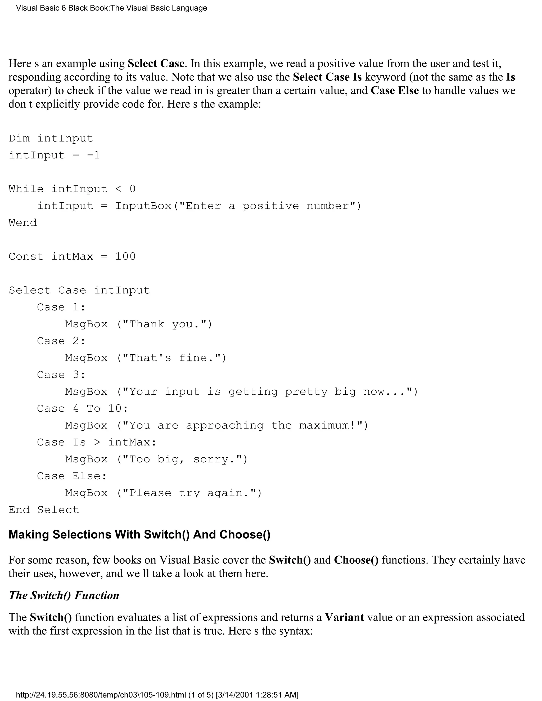 Visual Basic 6 Black Book:The Visual Basic Language




Heres an example using Select Case. In this example, we read a positive value from the user and test it,
responding according to its value. Note that we also use the Select Case Is keyword (not the same as the Is
operator) to check if the value we read in is greater than a certain value, and Case Else to handle values we
dont explicitly provide code for. Heres the example:

Dim intInput
intInput = -1

While intInput < 0
     intInput = InputBox("Enter a positive number")
Wend

Const intMax = 100

Select Case intInput
    Case 1:
        MsgBox ("Thank you.")
    Case 2:
        MsgBox ("That's fine.")
    Case 3:
        MsgBox ("Your input is getting pretty big now...")
    Case 4 To 10:
        MsgBox ("You are approaching the maximum!")
    Case Is > intMax:
        MsgBox ("Too big, sorry.")
    Case Else:
        MsgBox ("Please try again.")
End Select

Making Selections With Switch() And Choose()

For some reason, few books on Visual Basic cover the Switch() and Choose() functions. They certainly have
their uses, however, and well take a look at them here.
The Switch() Function
The Switch() function evaluates a list of expressions and returns a Variant value or an expression associated
with the first expression in the list that is true. Heres the syntax:




 http://24.19.55.56:8080/temp/ch03105-109.html (1 of 5) [3/14/2001 1:28:51 AM]
 