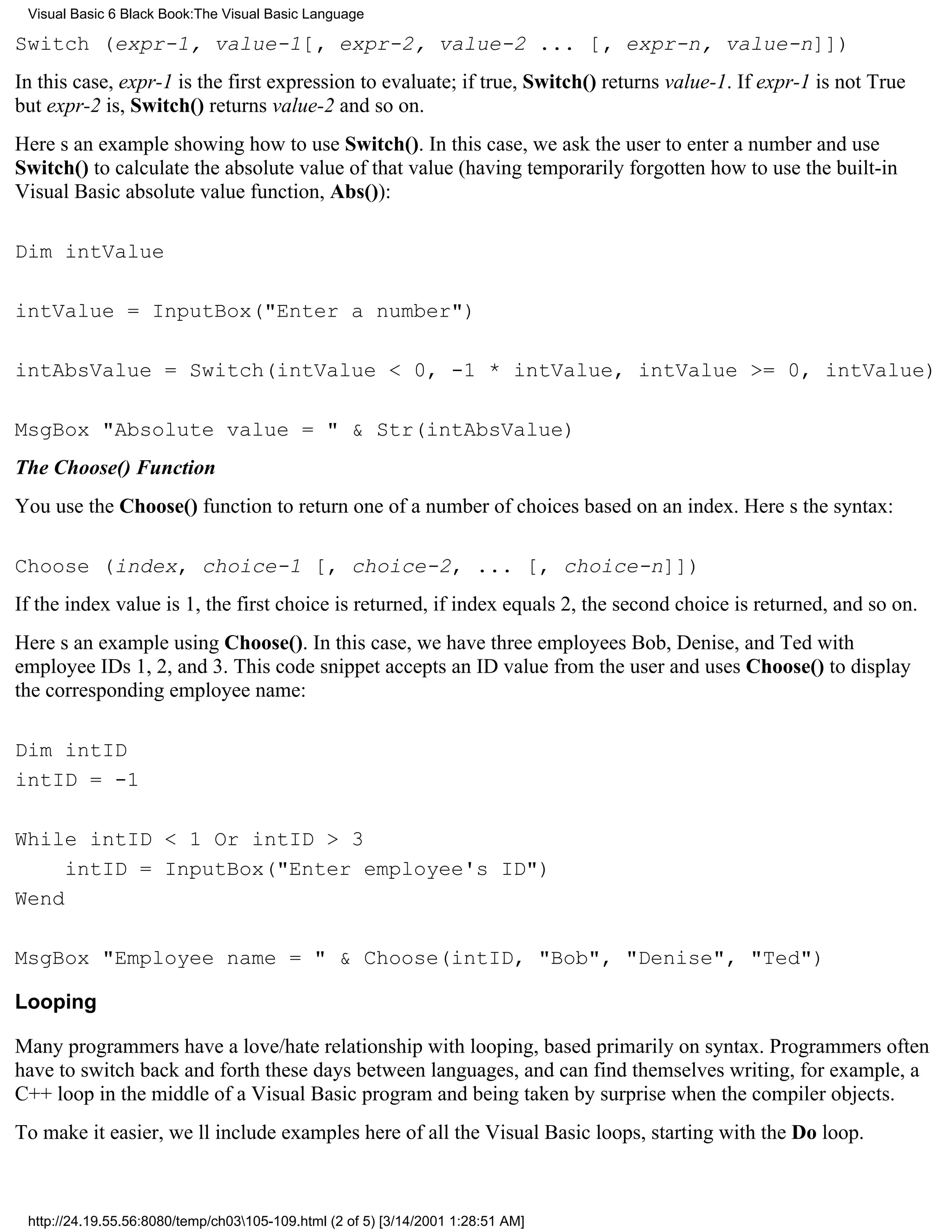 Visual Basic 6 Black Book:The Visual Basic Language

Switch (expr-1, value-1[, expr-2, value-2 ... [, expr-n, value-n]])
In this case, expr-1 is the first expression to evaluate; if true, Switch() returns value-1. If expr-1 is not True
but expr-2 is, Switch() returns value-2 and so on.
Heres an example showing how to use Switch(). In this case, we ask the user to enter a number and use
Switch() to calculate the absolute value of that value (having temporarily forgotten how to use the built-in
Visual Basic absolute value function, Abs()):

Dim intValue

intValue = InputBox("Enter a number")

intAbsValue = Switch(intValue < 0, -1 * intValue, intValue >= 0, intValue)

MsgBox "Absolute value = " & Str(intAbsValue)
The Choose() Function
You use the Choose() function to return one of a number of choices based on an index. Heres the syntax:

Choose (index, choice-1 [, choice-2, ... [, choice-n]])
If the index value is 1, the first choice is returned, if index equals 2, the second choice is returned, and so on.
Heres an example using Choose(). In this case, we have three employeesBob, Denise, and Tedwith
employee IDs 1, 2, and 3. This code snippet accepts an ID value from the user and uses Choose() to display
the corresponding employee name:

Dim intID
intID = -1

While intID < 1 Or intID > 3
     intID = InputBox("Enter employee's ID")
Wend

MsgBox "Employee name = " & Choose(intID, "Bob", "Denise", "Ted")

Looping

Many programmers have a love/hate relationship with looping, based primarily on syntax. Programmers often
have to switch back and forth these days between languages, and can find themselves writing, for example, a
C++ loop in the middle of a Visual Basic program and being taken by surprise when the compiler objects.
To make it easier, well include examples here of all the Visual Basic loops, starting with the Do loop.



 http://24.19.55.56:8080/temp/ch03105-109.html (2 of 5) [3/14/2001 1:28:51 AM]
 