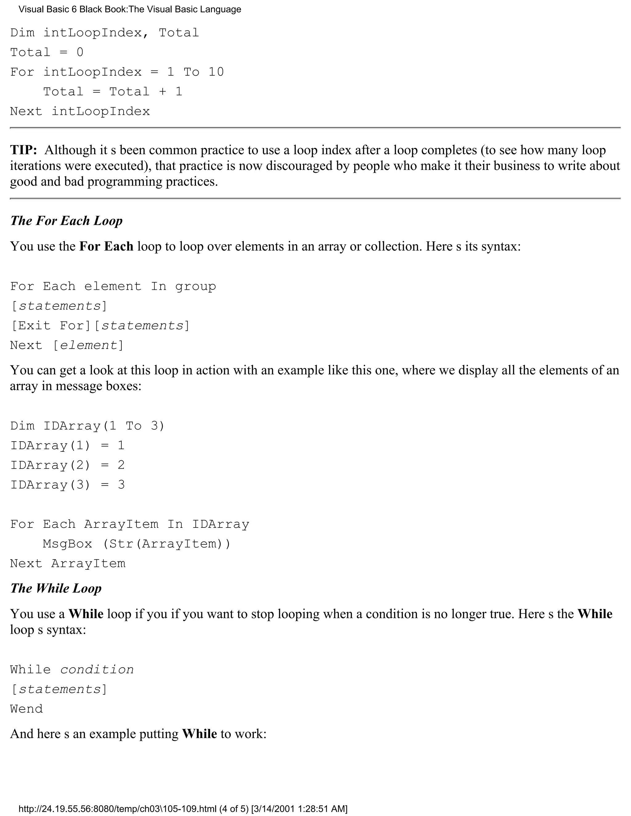 Visual Basic 6 Black Book:The Visual Basic Language

Dim intLoopIndex, Total
Total = 0
For intLoopIndex = 1 To 10
    Total = Total + 1
Next intLoopIndex

TIP: Although its been common practice to use a loop index after a loop completes (to see how many loop
iterations were executed), that practice is now discouraged by people who make it their business to write about
good and bad programming practices.

The For Each Loop
You use the For Each loop to loop over elements in an array or collection. Heres its syntax:

For Each element In group
[statements]
[Exit For][statements]
Next [element]
You can get a look at this loop in action with an example like this one, where we display all the elements of an
array in message boxes:

Dim IDArray(1 To 3)
IDArray(1) = 1
IDArray(2) = 2
IDArray(3) = 3

For Each ArrayItem In IDArray
    MsgBox (Str(ArrayItem))
Next ArrayItem
The While Loop
You use a While loop if you if you want to stop looping when a condition is no longer true. Heres the While
loops syntax:

While condition
[statements]
Wend
And heres an example putting While to work:




 http://24.19.55.56:8080/temp/ch03105-109.html (4 of 5) [3/14/2001 1:28:51 AM]
 