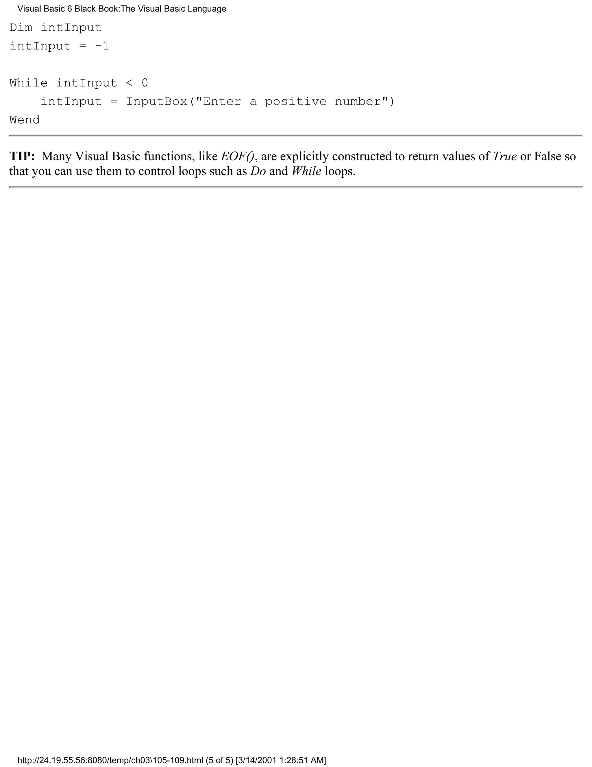 Visual Basic 6 Black Book:The Visual Basic Language

Dim intInput
intInput = -1

While intInput < 0
     intInput = InputBox("Enter a positive number")
Wend

TIP: Many Visual Basic functions, like EOF(), are explicitly constructed to return values of True or False so
that you can use them to control loops such as Do and While loops.




 http://24.19.55.56:8080/temp/ch03105-109.html (5 of 5) [3/14/2001 1:28:51 AM]
 