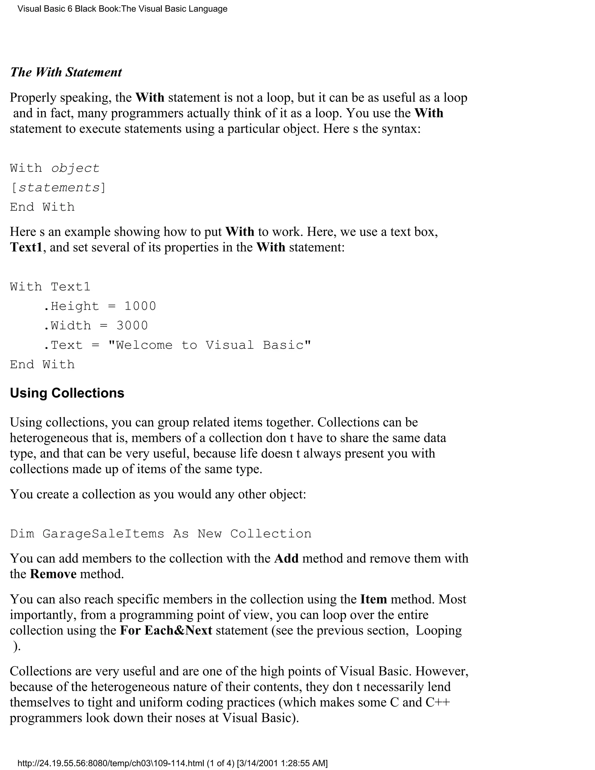 Visual Basic 6 Black Book:The Visual Basic Language




The With Statement
Properly speaking, the With statement is not a loop, but it can be as useful as a loop
and in fact, many programmers actually think of it as a loop. You use the With
statement to execute statements using a particular object. Heres the syntax:

With object
[statements]
End With
Heres an example showing how to put With to work. Here, we use a text box,
Text1, and set several of its properties in the With statement:

With Text1
    .Height = 1000
    .Width = 3000
    .Text = "Welcome to Visual Basic"
End With

Using Collections

Using collections, you can group related items together. Collections can be
heterogeneousthat is, members of a collection dont have to share the same data
type, and that can be very useful, because life doesnt always present you with
collections made up of items of the same type.
You create a collection as you would any other object:

Dim GarageSaleItems As New Collection
You can add members to the collection with the Add method and remove them with
the Remove method.
You can also reach specific members in the collection using the Item method. Most
importantly, from a programming point of view, you can loop over the entire
collection using the For Each&Next statement (see the previous section, Looping
).
Collections are very useful and are one of the high points of Visual Basic. However,
because of the heterogeneous nature of their contents, they dont necessarily lend
themselves to tight and uniform coding practices (which makes some C and C++
programmers look down their noses at Visual Basic).


 http://24.19.55.56:8080/temp/ch03109-114.html (1 of 4) [3/14/2001 1:28:55 AM]
 