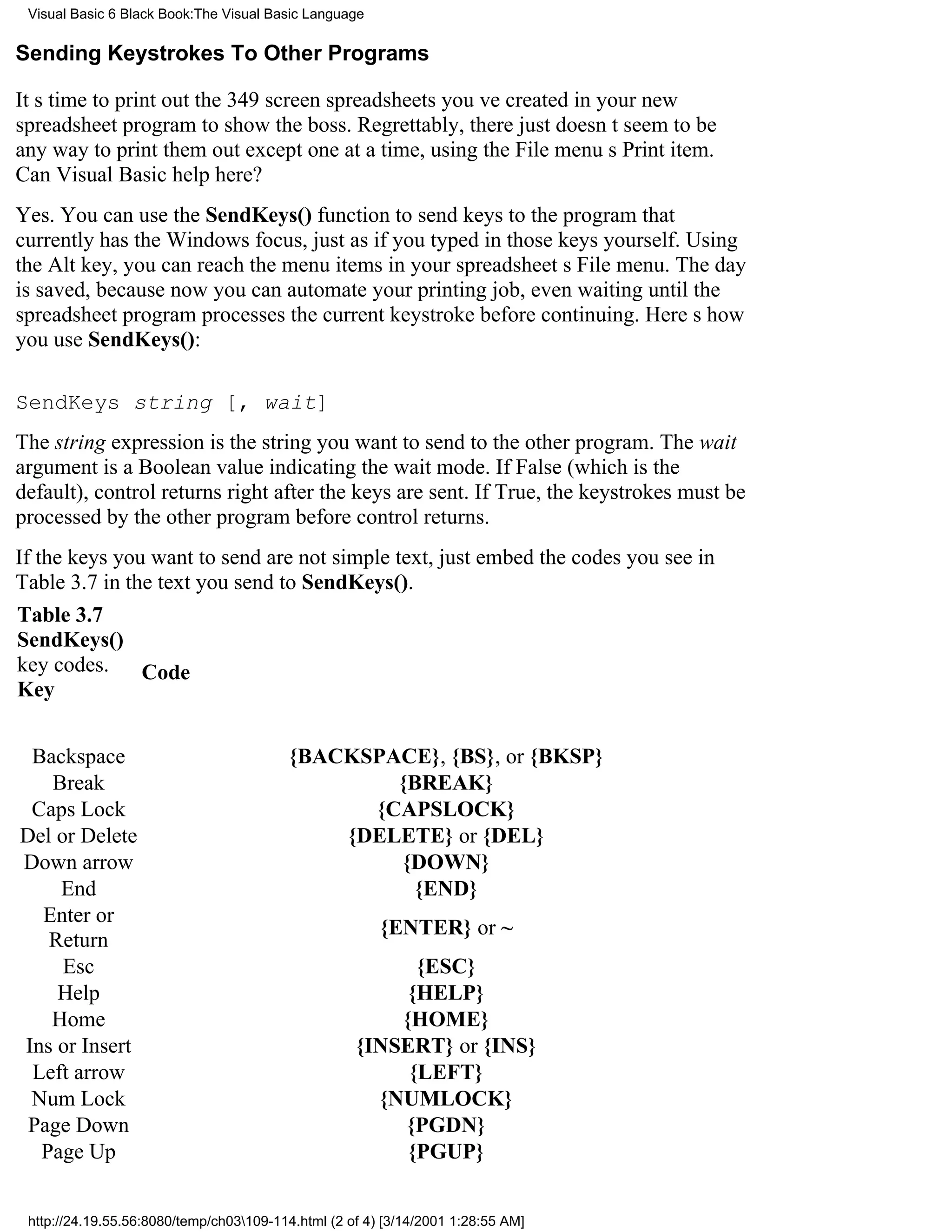 Visual Basic 6 Black Book:The Visual Basic Language

Sending Keystrokes To Other Programs

Its time to print out the 349 screen spreadsheets youve created in your new
spreadsheet program to show the boss. Regrettably, there just doesnt seem to be
any way to print them out except one at a time, using the File menus Print item.
Can Visual Basic help here?
Yes. You can use the SendKeys() function to send keys to the program that
currently has the Windows focus, just as if you typed in those keys yourself. Using
the Alt key, you can reach the menu items in your spreadsheets File menu. The day
is saved, because now you can automate your printing job, even waiting until the
spreadsheet program processes the current keystroke before continuing. Heres how
you use SendKeys():

SendKeys string [, wait]
The string expression is the string you want to send to the other program. The wait
argument is a Boolean value indicating the wait mode. If False (which is the
default), control returns right after the keys are sent. If True, the keystrokes must be
processed by the other program before control returns.
If the keys you want to send are not simple text, just embed the codes you see in
Table 3.7 in the text you send to SendKeys().
Table 3.7
SendKeys()
key codes. Code
Key


 Backspace                               {BACKSPACE}, {BS}, or {BKSP}
   Break                                         {BREAK}
 Caps Lock                                     {CAPSLOCK}
Del or Delete                                {DELETE} or {DEL}
Down arrow                                       {DOWN}
    End                                           {END}
  Enter or
                                                        {ENTER} or ~
   Return
     Esc                                                  {ESC}
    Help                                                 {HELP}
   Home                                                 {HOME}
Ins or Insert                                       {INSERT} or {INS}
 Left arrow                                              {LEFT}
 Num Lock                                             {NUMLOCK}
 Page Down                                              {PGDN}
  Page Up                                                {PGUP}


 http://24.19.55.56:8080/temp/ch03109-114.html (2 of 4) [3/14/2001 1:28:55 AM]
 