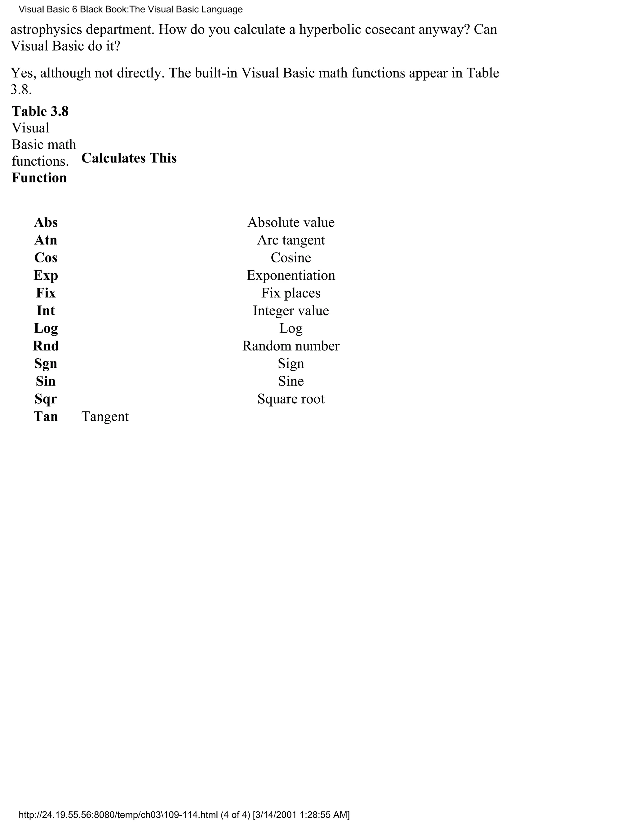 Visual Basic 6 Black Book:The Visual Basic Language

astrophysics department. How do you calculate a hyperbolic cosecant anyway? Can
Visual Basic do it?
Yes, although not directly. The built-in Visual Basic math functions appear in Table
3.8.
Table 3.8
Visual
Basic math
functions. Calculates This
Function


    Abs                                               Absolute value
    Atn                                                 Arc tangent
    Cos                                                   Cosine
    Exp                                              Exponentiation
    Fix                                                 Fix places
    Int                                                Integer value
    Log                                                     Log
    Rnd                                              Random number
    Sgn                                                    Sign
    Sin                                                    Sine
    Sqr                                                 Square root
    Tan        Tangent




 http://24.19.55.56:8080/temp/ch03109-114.html (4 of 4) [3/14/2001 1:28:55 AM]
 