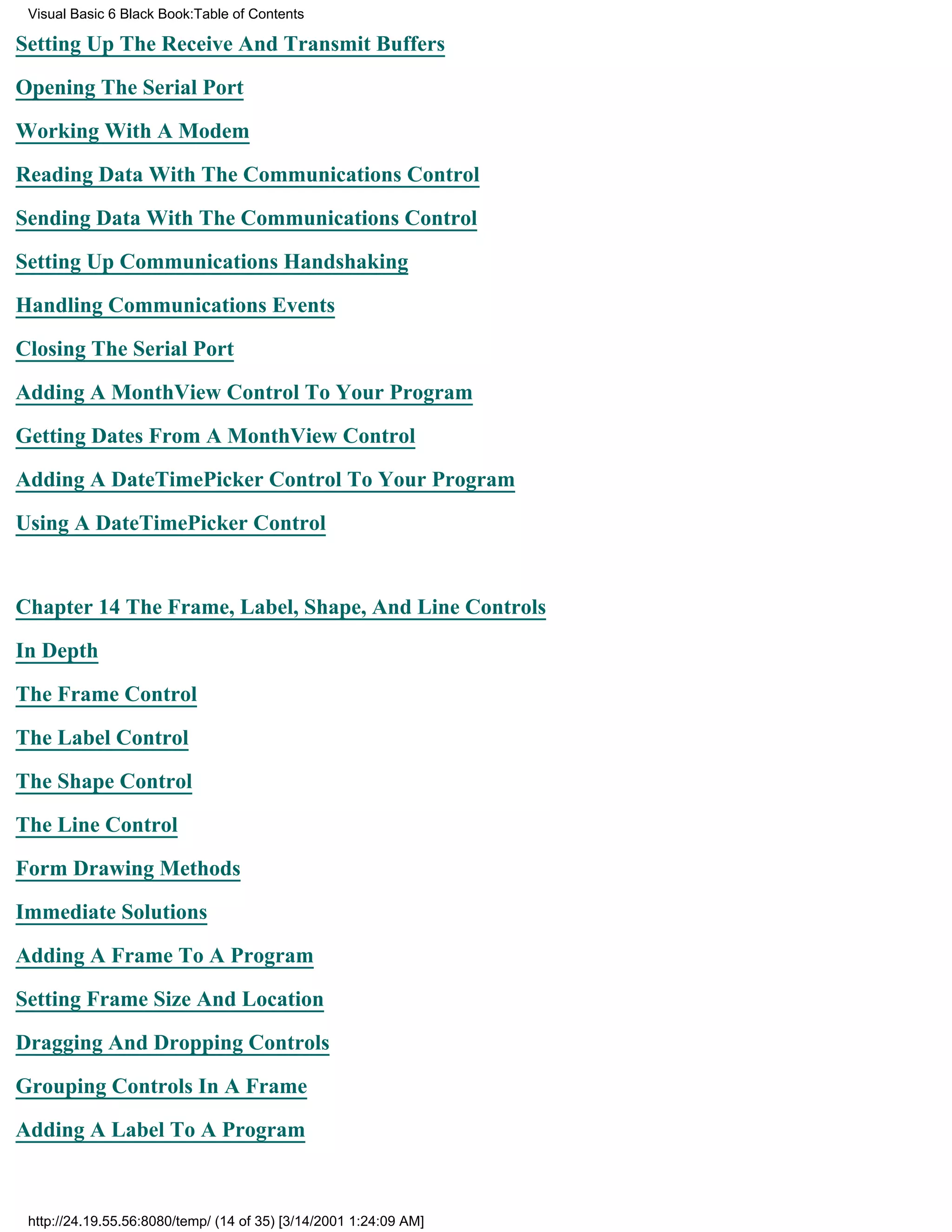 Visual Basic 6 Black Book:Table of Contents

Setting Up The Receive And Transmit Buffers

Opening The Serial Port

Working With A Modem

Reading Data With The Communications Control

Sending Data With The Communications Control

Setting Up Communications Handshaking

Handling Communications Events

Closing The Serial Port

Adding A MonthView Control To Your Program

Getting Dates From A MonthView Control

Adding A DateTimePicker Control To Your Program

Using A DateTimePicker Control


Chapter 14The Frame, Label, Shape, And Line Controls

In Depth

The Frame Control

The Label Control

The Shape Control

The Line Control
Form Drawing Methods

Immediate Solutions

Adding A Frame To A Program

Setting Frame Size And Location

Dragging And Dropping Controls

Grouping Controls In A Frame
Adding A Label To A Program



 http://24.19.55.56:8080/temp/ (14 of 35) [3/14/2001 1:24:09 AM]
 