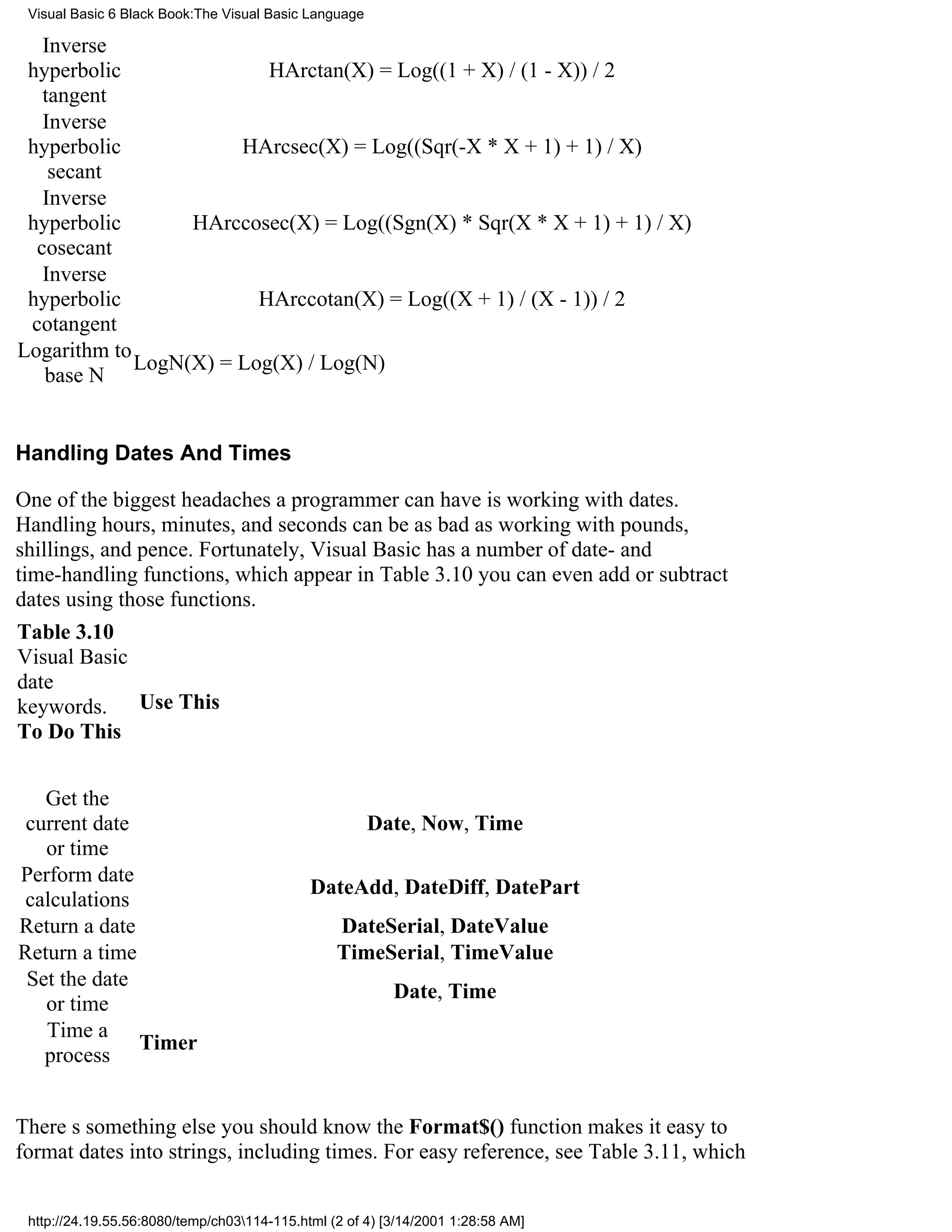 Visual Basic 6 Black Book:The Visual Basic Language

   Inverse
 hyperbolic               HArctan(X) = Log((1 + X) / (1 - X)) / 2
   tangent
   Inverse
 hyperbolic            HArcsec(X) = Log((Sqr(-X * X + 1) + 1) / X)
    secant
   Inverse
 hyperbolic       HArccosec(X) = Log((Sgn(X) * Sqr(X * X + 1) + 1) / X)
  cosecant
   Inverse
 hyperbolic              HArccotan(X) = Log((X + 1) / (X - 1)) / 2
 cotangent
Logarithm to
             LogN(X) = Log(X) / Log(N)
   base N


Handling Dates And Times

One of the biggest headaches a programmer can have is working with dates.
Handling hours, minutes, and seconds can be as bad as working with pounds,
shillings, and pence. Fortunately, Visual Basic has a number of date- and
time-handling functions, which appear in Table 3.10you can even add or subtract
dates using those functions.
Table 3.10
Visual Basic
date
keywords. Use This
To Do This


   Get the
 current date                                          Date, Now, Time
   or time
Perform date
                                             DateAdd, DateDiff, DatePart
 calculations
Return a date                                    DateSerial, DateValue
Return a time                                    TimeSerial, TimeValue
 Set the date
                                                          Date, Time
   or time
   Time a
              Timer
   process


Theres something else you should knowthe Format$() function makes it easy to
format dates into strings, including times. For easy reference, see Table 3.11, which


 http://24.19.55.56:8080/temp/ch03114-115.html (2 of 4) [3/14/2001 1:28:58 AM]
 